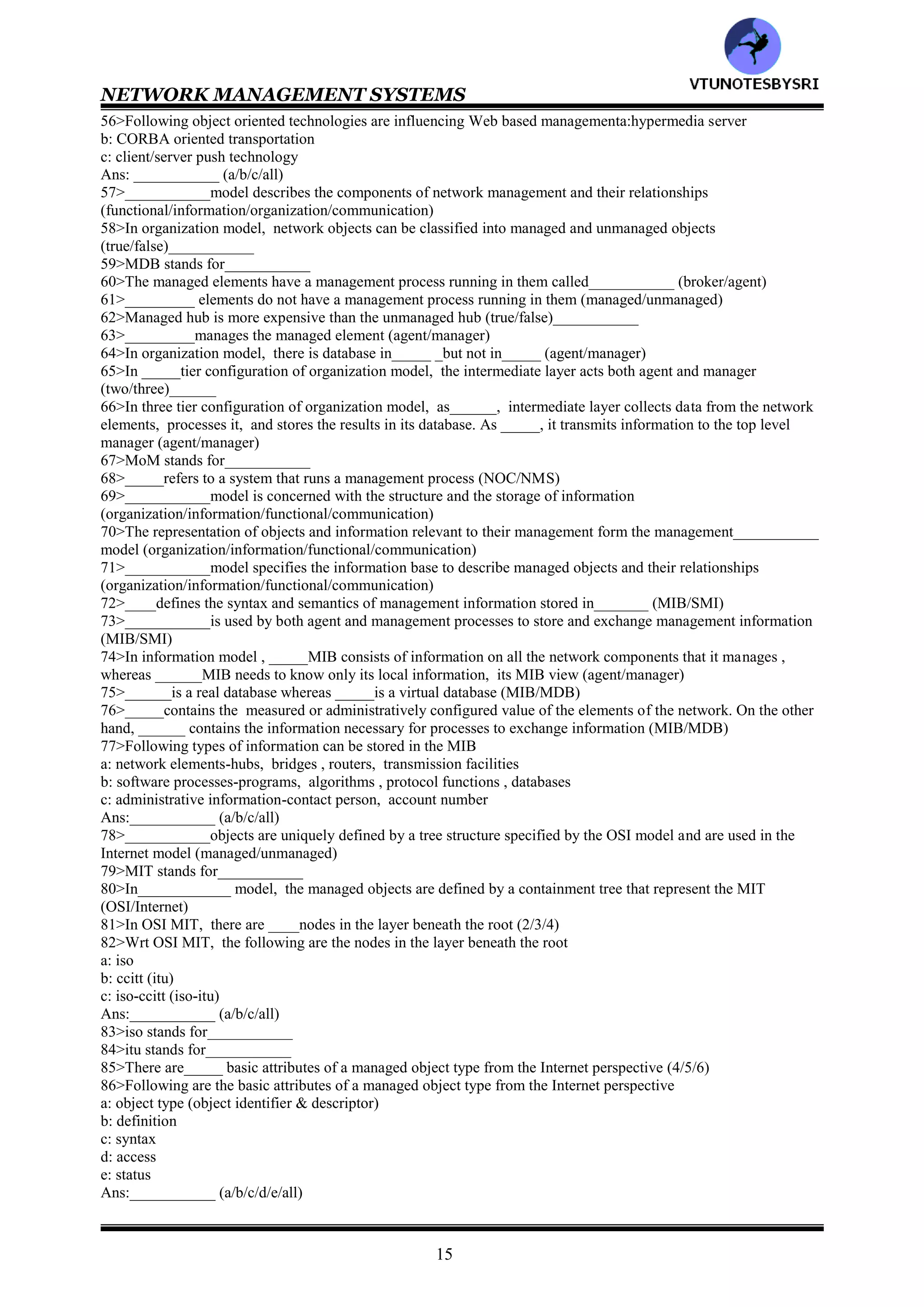 NETWORK MANAGEMENT SYSTEMS
14
19>In contrast to _____, ______is truly simple (SNMP/CMIP)
20>___________is responsible for all Internet specifications including network management (IEEE/IETF)
21>___________is designed to manage the telecommunications network and is oriented toward the needs of
telecommunications service providers (ITU/TMN)
22>_____is the standard of______ and is based on OSI CMIP/CMIS specifications (ITU/TMN)
23>The IEEE standards for LAN and MAN specifications are concerned only with OSI layers__&___1/2/3)
24>Both OSI/CMIP and Internet/SNMP protocols use _______standards for the lower layers (IETF/IEEE)
25>The IEEE ____.x series of specifications defines the standards for the various physical media and data link
protocols (802/803)_______
26>IEEE 802.__ specifications present overview, architecture and management. IEEE 802.__standard specifies the
LLC layer. IEEE 802.__ specifications are defined for Ethernet LANs (1/2/3/4)
27>___________layer provides transparency of the various physical media and protocols to the network layer
(MAC/LLC)
28>Web based management is based on using web technology , a web _____for the management system and web
______for network management stations (browsers/server)
29>DMTF stands for_________
30>___________is developing specifications for WBEM (IETF/DMTF)
31>___________has chosen the Microsoft object oriented management model, Common Information Model
(IETF/DMTF)
32>___________is based on a special subset of Java applets developed by Sun Microsystems that runs in the
network components (BEM/JMX)
33>TMM uses_______ (SNMP/CMIP )
34>Both SNMP and CMIP use polling methodology (true/false)___________
35>OSI network management architecture model comprise of ____models (3/4/5)
36>Following are the models of OSI network management
a: organization model
b: information model
c: communication model
d: functional model
Ans: ___________ (a/b/c/d/all)
37>In OSI model, _________model describes the components of a network management system, their functions
and their infrastructure (functional/organization/information/communication)
38>The organization model is defined in ISO______OSI systems management Overview (10400/10040/10004)
39>___________model defines the terms object, agent and manager
(functional/organization/information/communication)
40>___________model deals with the structure and organization of management information
(functional/organization/information/communication)
41>ISO=________ specifies the SMI and the information database, MIB (10156/10165)
42>SMI stands for___________
43>MIB stands for___________
44>_____describes how the management information is structured and ______deals with the relationship and
storage of management information (MIB/SMI)
45>Communication model has ___________components (2/3/4)
46>Components of communication model are
a: management application processes that function in the application layer
b: layer management between layers
c :layer operation within the layers
Ans:___________ (a/b/c/all)
47>___________model deals with the user oriented requirements of network management
(functional/organization/information/communication)
48>OSI defines ____functional application areas (4/5/6)
49>Only ____model presents the complete model for network management (Internet/OSI)_______
50>OSI deals wit all 7 networking layers (true/false)___________
51>The IETF does not define architecture for the SNMP management model explicitly (true/false)___________
52>TMN is based on the___________ model (OSI/internet)
53>______standard is dedicated to the management of layers 1 and 2 of the OSI reference model
(IEEE/IETF)_____
54>The IEEE standard is primarily concerned with the ___________model
(functional/information/organization/communication)
55>In Web based management , ___________model uses Web server - Web browser architecture
(functional/information/organization/communication)
VTU
N
O
TESBYSR
I
 