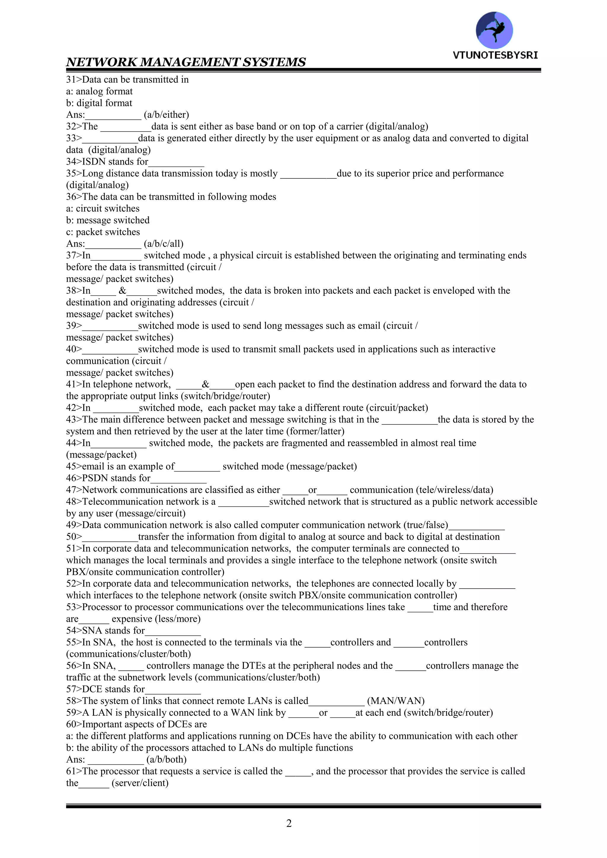 NETWORK MANAGEMENT SYSTEMS
1
CHAPTER 1: DATA COMMUNICATION &
NETWORK MANAGEMENT OVERVIEW
1>The architecture of the telephone network is hierarchical (true/false)__________
2>In telephone network model, there are ____levels of network switches and ____types of trunks that connect
these switches (3/5/5)
3>__________is a logical link between two switches that may traverse one or more physical links (loop/trunk)
4>In telephone network model, the end office is the __________in the hierarchy (lowest/highest)
5>figure 1.1__________
6>Match the following
Regional center : class 4 switch
Sectional center : class 5 switch
Primary center : class 1 switch
Toll center : class 3 switch
End office : class 2 switch
7>In telephone network model, the customer's telephone or PBX which is a switch on the customer premises , is
connected to the end office via a dedicated link called___________ (trunk/loop)
8>Toll switches carry long distance calls (true/false)___________
9>DDD stands for___________
10>In telephone network model, _______ (DET/DDD)network enables up to dial the far end telephone w/o an
operator’s assistance, comprises___ transmission trunks (2/3/4)
11>Match the following
direct trunk :connects any two toll offices
toll connecting trunk :connects an end office to any toll office
toll (internal) trunks :connects two end offices
12>In telephone network model , a circuit connection is set up
a: directing using a local trunk
b: via the higher level switches and routes
Ans :__________ (a/b/either)
13>In telephone network model, primary and secondary routes are already programmed into the___________
(bridge/switch)
14>Operations support systems ensure the quality of service in the telephone network (true/false)___________
15>The quality of the call, measured in terms of SNR is measured regularly by a trunk maintenance
system________ (true/false)
16>NOC stands for__________
17>For a given region, there is ___________where the global status of the network is monitored (PBX/NOC)
18>___________is the nerve center of telephone network operations (PBX/NOC)
19>The telephone network is managed from the perspective o_________ (service provider/user)20>In telephone
network, with the emphasis on the users' point of view, the first objective in operations is_____ and then ______
(quality & economy of service/restoration of service)
21>POTS stands for___________
22>___________communications technology deals with the theories of electrical engineering, computer
engineering, and computer science and their application to all types of communications over networks
(telecommunication/data/network)
23>A basic network can be viewed is interconnected ________ (nodes/links/both)
24>___________carrier information from one node to another that is directly connected to it (network/link)
25>A node behaves as
a: end node
b: intermediate node
Ans:___________ (a/b/both)
26>If the node behaves as_____ node, information either originates or terminates there. ______node redirects the
information from one link to another (intermediate/end)
27>In telephone network model, End office nodes behaves as___________ (intermediate/end)
28>Each ___________node has connection to a user interface , if the information originates or terminates there
(intermediate/end)
29>DTE stands for___________
30>___________is any equipment that generates or accepts digital data (DDD/DTE)
VTU
N
O
TESBYSR
I
 