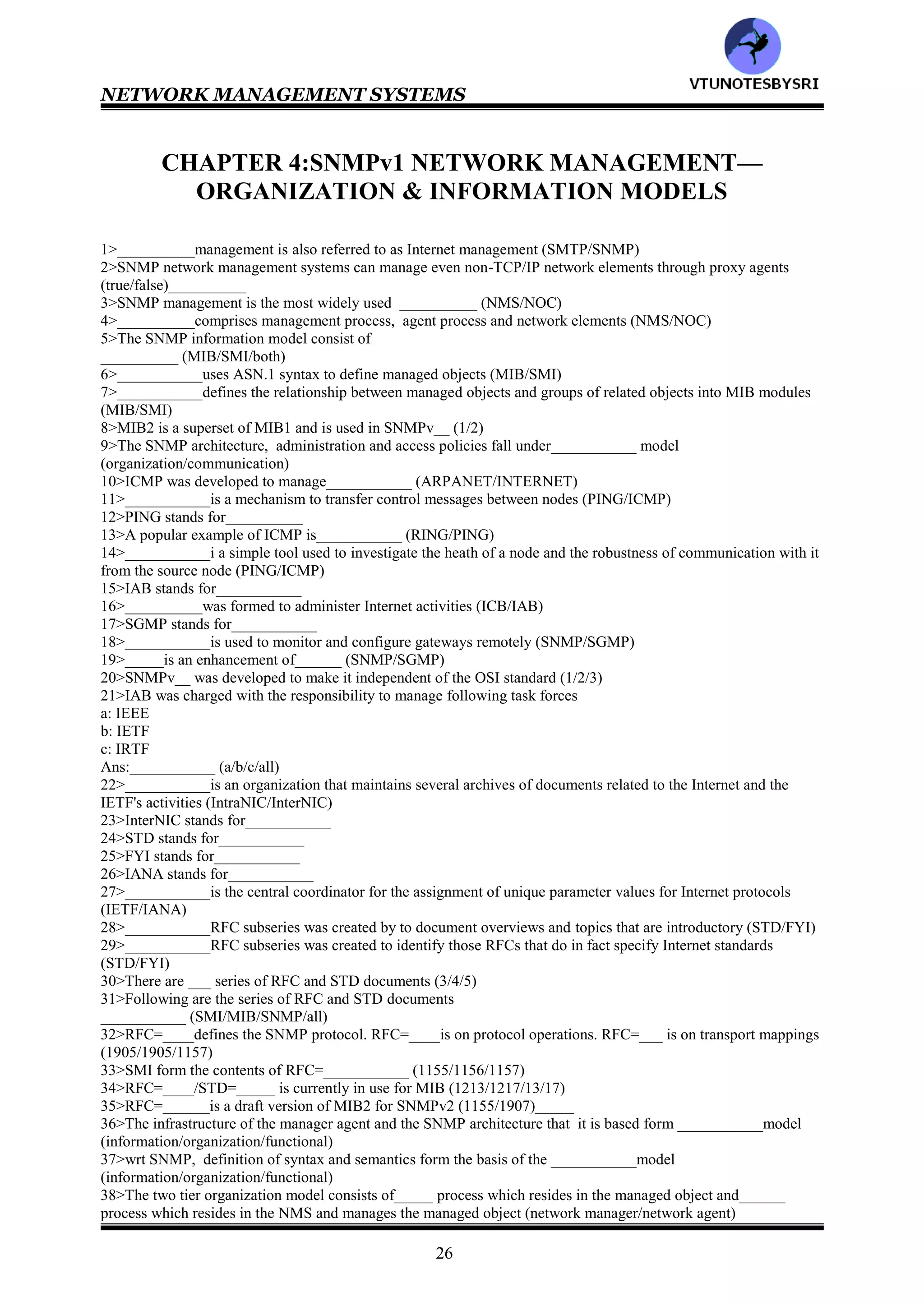NETWORK MANAGEMENT SYSTEMS
25
178>universal
179>1-e 2-i 3-d 4-h 5-c 6-g 7-b 8-f 9-a
180>1-e 2-d 3-f 4-c 5-g 6-b 7-h 8-a
181>1-e 2-f 3-d 4-g 5-c 6-h 7-b 8-i 9-a
182>application
183>universal, application
184>application
185>context specific, application
186>private
187>MIB,ASN.1
188>BER
189>Type Length Value
190>3
191>all
192>P/C
193>P/C
194>1-c 2-b 3-d 4-a
195>0,1
196>5
197>7-8, 6, 1-5
198>length
199>octets
200>twos
201>0
202>11111011('.' 00000101 11111010+1=11111011)
203>TYPE NOTATION,VALUE NOTATION
204>functional
205>5
206>all
207>configuration
208>configuration
209>NMS
210>fault
211>self healing
212>trouble
213>performance
214>security
215>firewalls
216>accounting
217>service& business
218>performance, accounting
219>service& business
220>all
221>4
222>all
223>agent, manager
224>information
225>CMIP.SNMP
226>5
227>all
VTU
N
O
TESBYSR
I
 