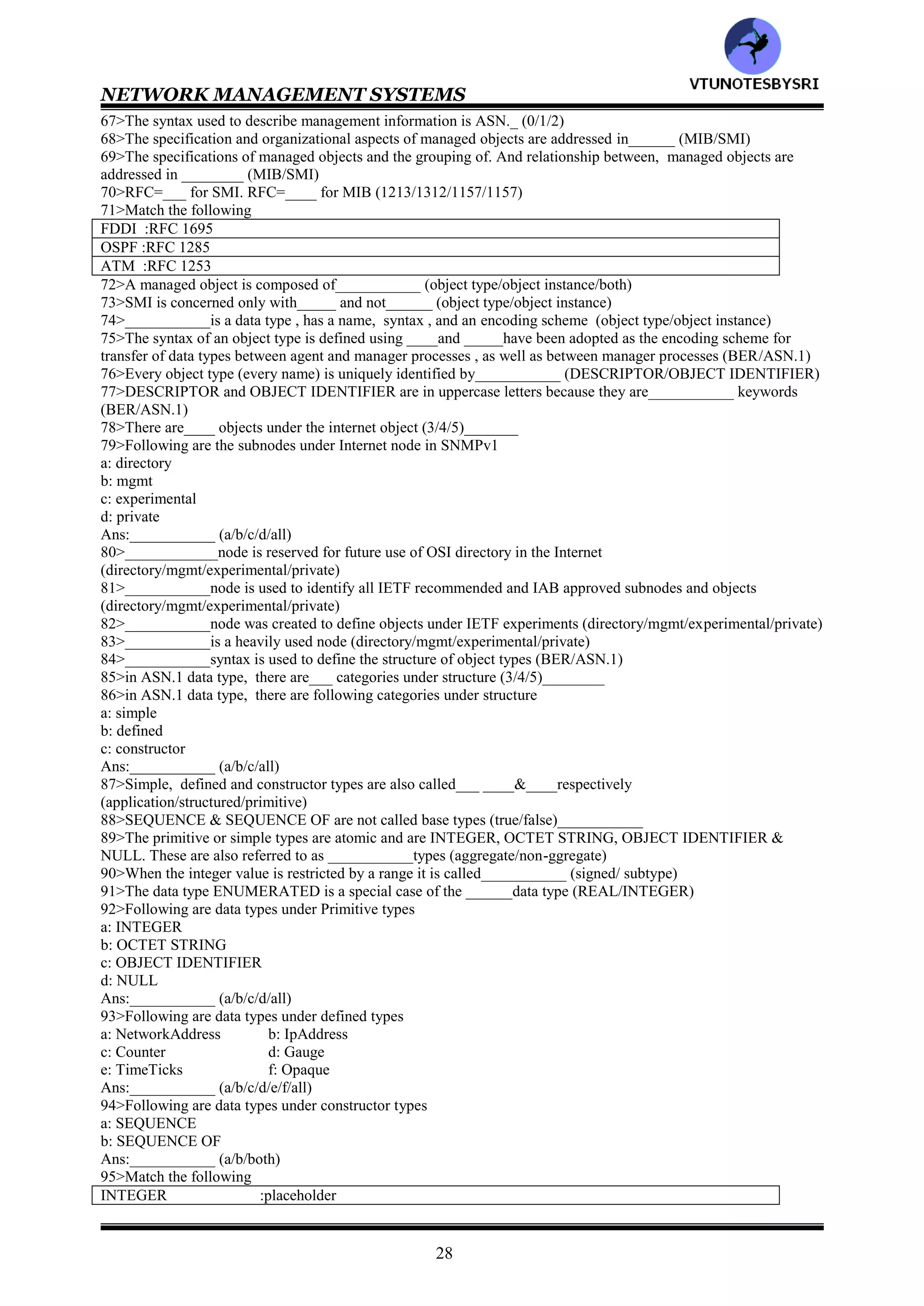 NETWORK MANAGEMENT SYSTEMS
27
39>In two tier organization model, multiple managers can interact with one agent (true/false)___________
40>RMON stands for___________
41>In three tier organization model, _________is inserted between the managed object and the network manager
(RMAN/RMON)
42>The pure SNMP management system consists of ___________ (SNMP agent/SNMP manager/both)
43>HFC stands for___________
44>An SNMP management system can behave as an agent as well as a manager (true/false)___________
45>___________model is concerned only with the TCP/IP suite of protocols and does not address the layers above
or below it (OSI/Internet)
46>SNMP interfaces to the TCP/IP with ________are the transport layer protocol (TCP/UDP)
47>RFC=____ describes SNMP system architecture (1156/1157/1158)_
48>RFC=_____ defines SNMP by which management information for a network element may be inspected or
altered by logically remote users (1156/1157/1158)
49>RFC=____describes the structure and identification of management information, and RFC=_______addresses
the information base that is required for management (1154/1155/1156/1157)
50>The communication of management information among management entities is realized through exchange
of___ protocol messages (4/5/6)
51>The communication of management information among management entities is realized through exchange of
following protocol messages
a: get-request
b: get-next-request
c: set-request
d: get-response
e: trap
Ans:___________ (a/b/c/d/e/all)
52>Following protocol messages are initiated by the manager application process
a: get-request
b: get-next-request
c: set-request
d: get-response
e: trap
Ans:___________ (a/b/c/d/e)
53>Following messages are generated by the agent process
a: get-request
b: get-next-request
c: set-request
d: get-response
e: trap
Ans:___________ (a/b/c/d/e)
54>The message generation is called___________
55>__________is unsolicited alarm message (get-response/trap)
56>___________message is generated by the management process requesting the value of an object (get-
request/get-next-request/set-request/get-response/trap)
57>An object may have multiple values because of multiple instances of the object, in this case, _________
message can be used (get-request/get-next-request)
58>___________message is generated by the management process to initiate or reset the value of an object variable
(get-request/get-next-request/set-request/get-response/trap)
59>___________message is generated by an agent process (get-request/get-next-request/set-request/get-
response/trap)
60>___________is an unsolicited message generated by an agent process w/o a message or event arriving from the
manager process (get-request/get-next-request/set-request/get-response/trap)
61>SNMP manager contains following sets of data
a: one on the information about the objects
b: one on the values of the objects
Ans:___________ (a/b/both)
62>In q61, b is ______ (static/dynamic) and contains the measured values associated with the object_____
(true/virtual) database
.63>A MIB is _____ (true/virtual) database and is_________ (static/dynamic)
64>SNMP _____has a database which is the physical database and the SNMP ______does not have a physical
database (agent/manager)
65>_________have MIB which is compiled into the software module (agent/manager)
66>___________model deals with SMI and MIB (organization/functional/information)
VTU
N
O
TESBYSR
I
 