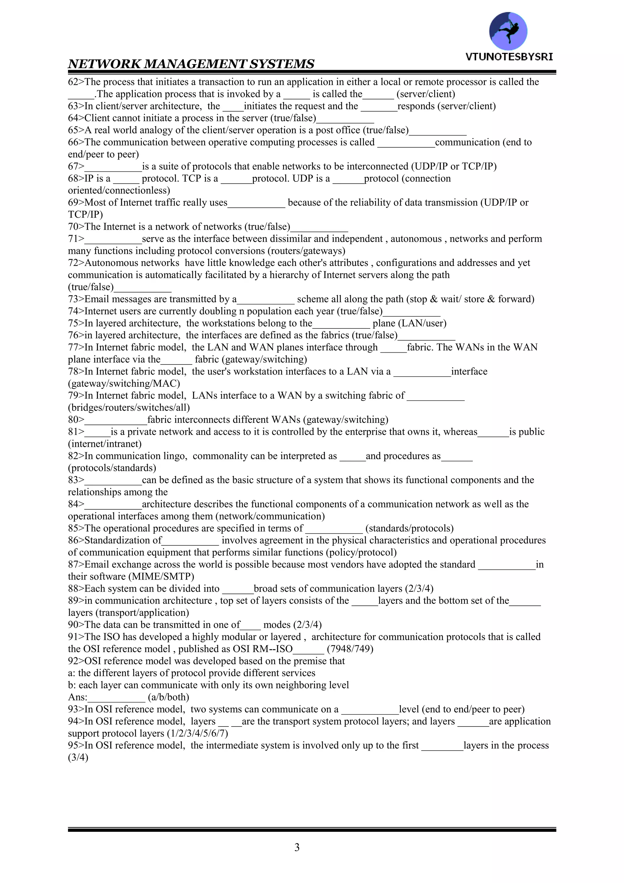 NETWORK MANAGEMENT SYSTEMS
2
31>Data can be transmitted in
a: analog format
b: digital format
Ans:___________ (a/b/either)
32>The __________data is sent either as base band or on top of a carrier (digital/analog)
33>___________data is generated either directly by the user equipment or as analog data and converted to digital
data (digital/analog)
34>ISDN stands for___________
35>Long distance data transmission today is mostly ___________due to its superior price and performance
(digital/analog)
36>The data can be transmitted in following modes
a: circuit switches
b: message switched
c: packet switches
Ans:___________ (a/b/c/all)
37>In__________ switched mode , a physical circuit is established between the originating and terminating ends
before the data is transmitted (circuit /
message/ packet switches)
38>In_____ &______switched modes, the data is broken into packets and each packet is enveloped with the
destination and originating addresses (circuit /
message/ packet switches)
39>___________switched mode is used to send long messages such as email (circuit /
message/ packet switches)
40>___________switched mode is used to transmit small packets used in applications such as interactive
communication (circuit /
message/ packet switches)
41>In telephone network, _____&_____open each packet to find the destination address and forward the data to
the appropriate output links (switch/bridge/router)
42>In _________switched mode, each packet may take a different route (circuit/packet)
43>The main difference between packet and message switching is that in the ___________the data is stored by the
system and then retrieved by the user at the later time (former/latter)
44>In___________ switched mode, the packets are fragmented and reassembled in almost real time
(message/packet)
45>email is an example of_________ switched mode (message/packet)
46>PSDN stands for___________
47>Network communications are classified as either _____or______ communication (tele/wireless/data)
48>Telecommunication network is a __________switched network that is structured as a public network accessible
by any user (message/circuit)
49>Data communication network is also called computer communication network (true/false)___________
50>___________transfer the information from digital to analog at source and back to digital at destination
51>In corporate data and telecommunication networks, the computer terminals are connected to___________
which manages the local terminals and provides a single interface to the telephone network (onsite switch
PBX/onsite communication controller)
52>In corporate data and telecommunication networks, the telephones are connected locally by ___________
which interfaces to the telephone network (onsite switch PBX/onsite communication controller)
53>Processor to processor communications over the telecommunications lines take _____time and therefore
are______ expensive (less/more)
54>SNA stands for___________
55>In SNA, the host is connected to the terminals via the _____controllers and ______controllers
(communications/cluster/both)
56>In SNA, _____ controllers manage the DTEs at the peripheral nodes and the ______controllers manage the
traffic at the subnetwork levels (communications/cluster/both)
57>DCE stands for___________
58>The system of links that connect remote LANs is called___________ (MAN/WAN)
59>A LAN is physically connected to a WAN link by ______or _____at each end (switch/bridge/router)
60>Important aspects of DCEs are
a: the different platforms and applications running on DCEs have the ability to communication with each other
b: the ability of the processors attached to LANs do multiple functions
Ans: ___________ (a/b/both)
61>The processor that requests a service is called the _____, and the processor that provides the service is called
the______ (server/client)
VTU
N
O
TESBYSR
I
 