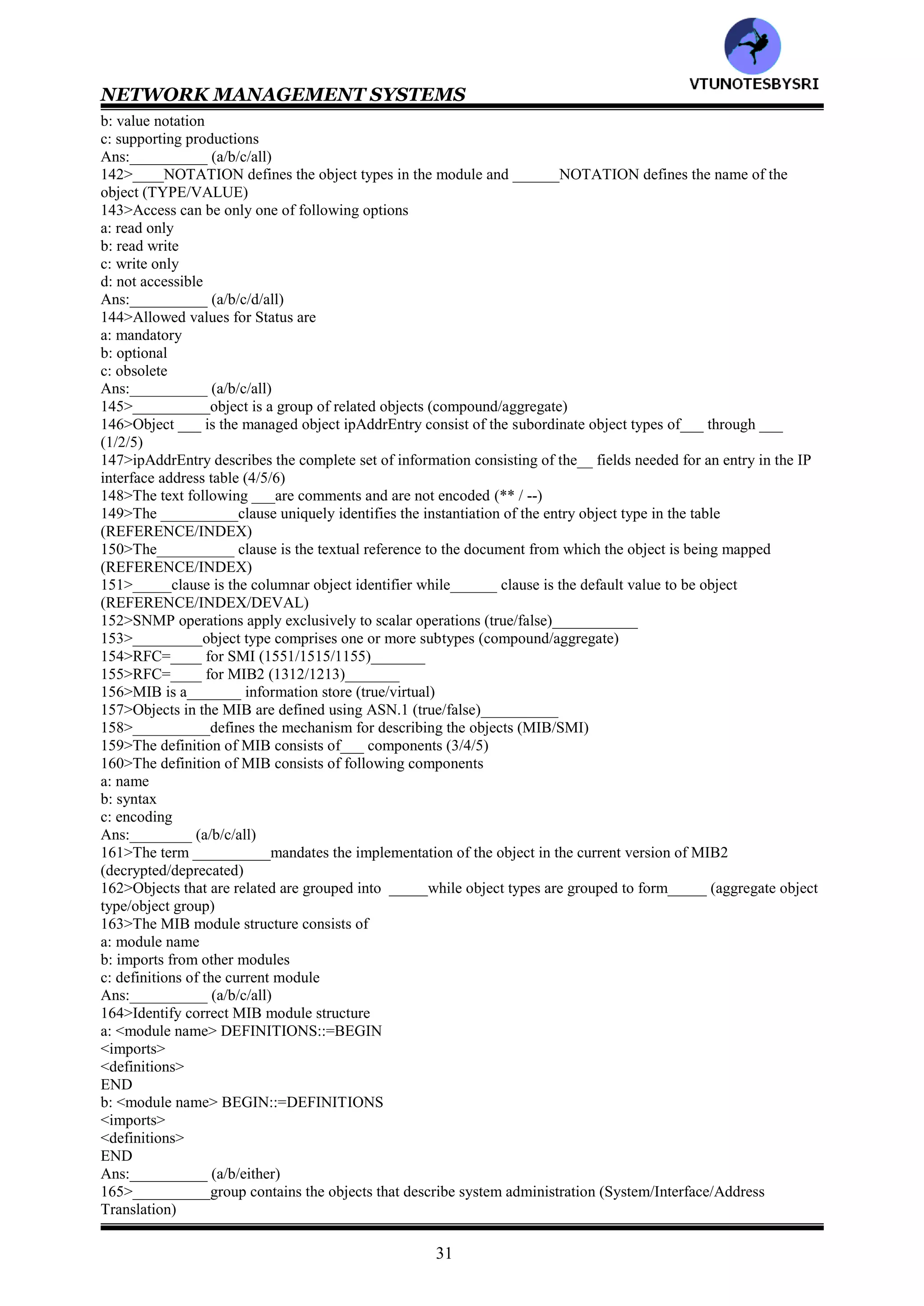 NETWORK MANAGEMENT SYSTEMS
30
122>Identify SNMPv1 keywords
a: OBJECT-TYPE
b: OCTET
c: OF
d: Opaque
e: REFERENCE
f: SEQUENCE
Ans:___________ (a/b/c/d/e/f/all)__________
123>Identify SNMPv1 keywords
a: SIZE
b: STATUS
c: STRING
d: SYNTAX
e: TRAP-TYPE
f: VARIABLES
g: TimeTicks
Ans:___________ (a/b/c/d/e/f/g/all)__________124>SNMPv1 has adopted ____with its____for encoding the
information to be transmitted between agent and manager processes (TLV/ASN.1/BER)___
125>Match the following
ipAdEntAddr :SEQUENCE
ipAdEntIfIndex :INTEGER
ipAdEntNetMask :IpAddress
ipAdEntReasmMaxSize:
ipAdEntBcastAddr:
ipAdEntry
126>Wrt OBJECT IDENTIFIER, if the most significant bit (8th bit) is set to___ , then the subidentifier is only one
octet long. The 8th bit is set to ___for the value that requires more than one octet and indicates more octets to
follow (0/1)___
127>_____ is encoded as straight octet strings._____ _____ & _____ coded as integers._____Is coded as OCTET
STRING type (IP address/opaque/counter/gauge/TimeTicks)
128>Match the following
OBJECT IDENTIFIER :APPLICATION 1
SEQUENCE :APPLICATION 3
IpAddress :APPLICATION 2
Counter :APPLICATION 4
Gauge :APPLICATION 0
TimeTicks :UNIVERSAL 6
Opaque :UNIVERSAL 16
129>A managed object has ____parameters (3/4/5)
130>A managed object has following parameters
a: textual name b: syntax
c: definition d: access
e: status
Ans:_________ (a/b/c/d/e/all)
131>OBJECT DESCRIPTOR does not specify instances of a managed object (true/false)___________
132>Associated with each _____is ______, which is the unique position it occupies in the MIB (OBJECT
IDENTIFIER/OBJECT DESCRIPTOR)
133>__________is the ASN.1 definition of the object type (definition/access/status/syntax)
134>__________is an accepted textual description of the object type (definition/access/status/syntax)
135>__________is the specification for the type of privilege associated with accessing the information
(definition/access/status/syntax)
136>Access is the specification for the type of privilege associated with accessing the information, it can be
__________ (read only/read write/not accessible/either of them)
137>__________specifies whether the managed object is current or obsolete (definition/access/status/syntax)
138>Related objects can be grouped to form ______ object type and the objects that make up the aggregate object
type are called ____object type component/subordinate /aggregate)
139>In order to encode the information on a managed object to be processed by machines , it has to be defined in a
formalized manner. This is done using__________ (micro/macro)
140>The body of the macro module consists of __________parts (3/4/5)
141>The body of the macro module consists of following parts
a: type notation
VTU
N
O
TESBYSR
I
 