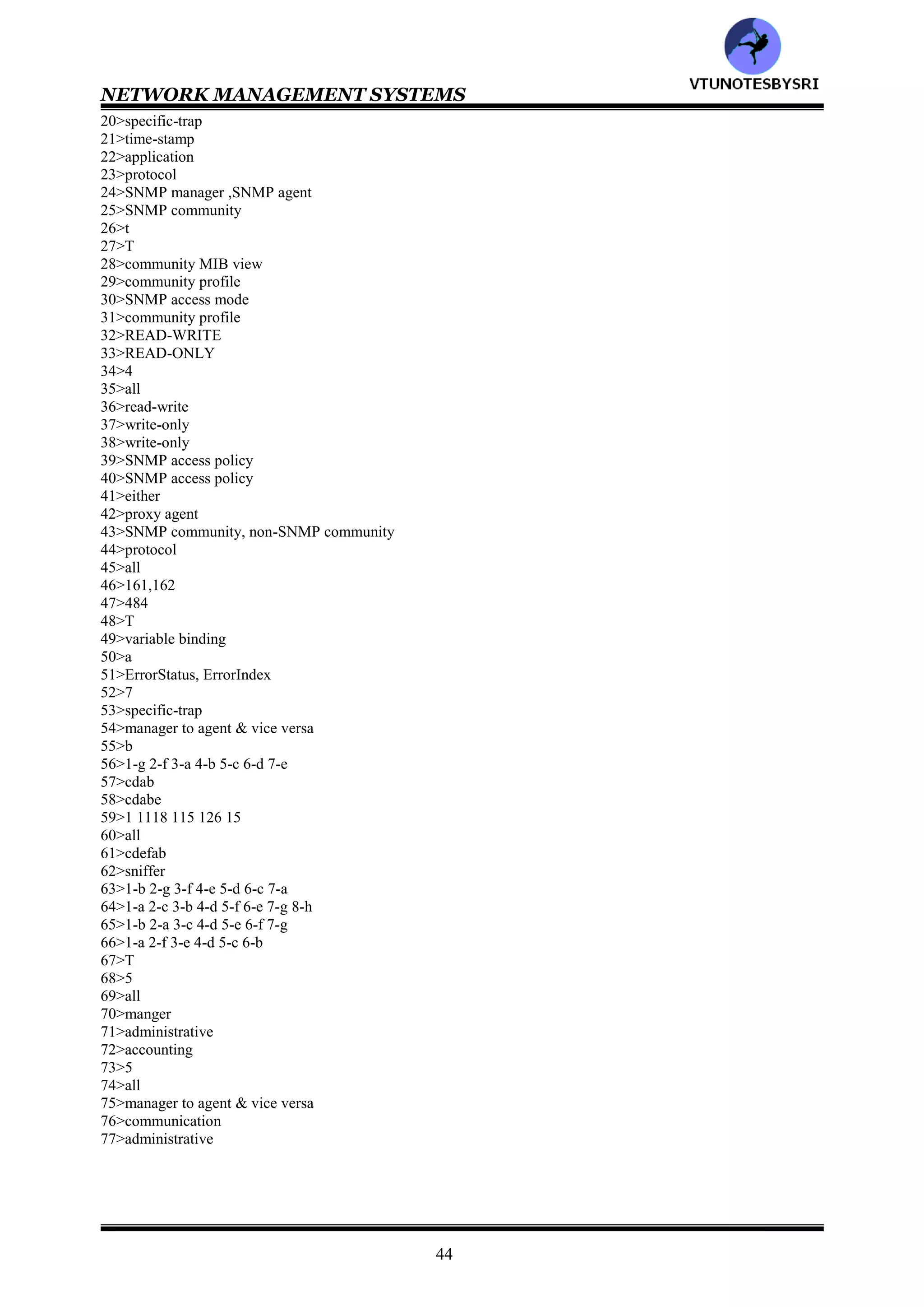 NETWORK MANAGEMENT SYSTEMS
43
snmpInGetResponses :total number of Set-Request PDUs accepted and processed
snmpInTraps :total number of trap PDUs accepted and processed
snmpOutTooBigs :total number of SNMP PDUs generated for which error status is tooBig
snmpOutNoSuchNames :total number of SNMP PDUs generated for which error status is noSuchName
snmpOutBadValues :total number of SNMP PDUs generated for which error status is badalue
snmpOutGenErrs :total number of SNMP PDUs generated for which error status is genErr
66>Match the following
snmpOutGetRequests :total number of SNMP Get-Request PDUs generated
snmpOutGetNexts :override option to generate authentication failure traps
snmpOutSetRequests :total number of SNMP trap PDUs generated
snmpOutGetResponses :total number of SNMP Get-Response PDUs generated
snmpOutTraps :total number of SNMP Set-Request PDUs generated
snmpEnableAuthenTraps :total number of SNMP Get-Next PDUs generated
67>Application functions are limited to network management in SNMP and not to the services provided by the
network (true/false)___________
68>The OSI mode addresses ___areas of functions (4/5/6)________
69>The OSI mode addresses following areas of functions
a: configuration b: fault
c: performance d: security
e: accounting
Ans:___________ (a/b/c/d/e/all)
70>Performance counters are part of the SNMP agent MIB. It is the function of the SNMP __________to do the
performance analysis (agent/manager)
71>___________model is protocol entity specifications addresses security function is basic SNMP
(architecture/administrative)
72>___________function is not addressed by the SNMP model (administrative/accounting)
73>All management operations are done using_____ messages in SNMPv1 (3/4/5)______
74>All management operations are done using following messages in SNMPv1
a: get-request
b: get-next-request
c: set-request
d: get-response
e: trap
Ans:___________ (a/b/c/d/e/all)
75>In q74,the first three messages are sent from _____to ______and the last two are sent by_____to ______
(manager/agent)
76>___________model deals with the administrative model structure and the five SNMP message PDU
(administrative/communication)
77>___________model defines the community within which messages can be exchanged
(administrative/communication)
ANSWERS
1>4
2>all
3>administrative
4>administrative
5>SNMP MIB
6>SNMP architecture
7>SNMP protocol
8>all
9>T
10>both
11>5
12>all
13>get-request, get-next-request
14>set-request
15>get-response-request
16>trap
17>3
18>all
19>generic-trap
VTU
N
O
TESBYSR
I
 