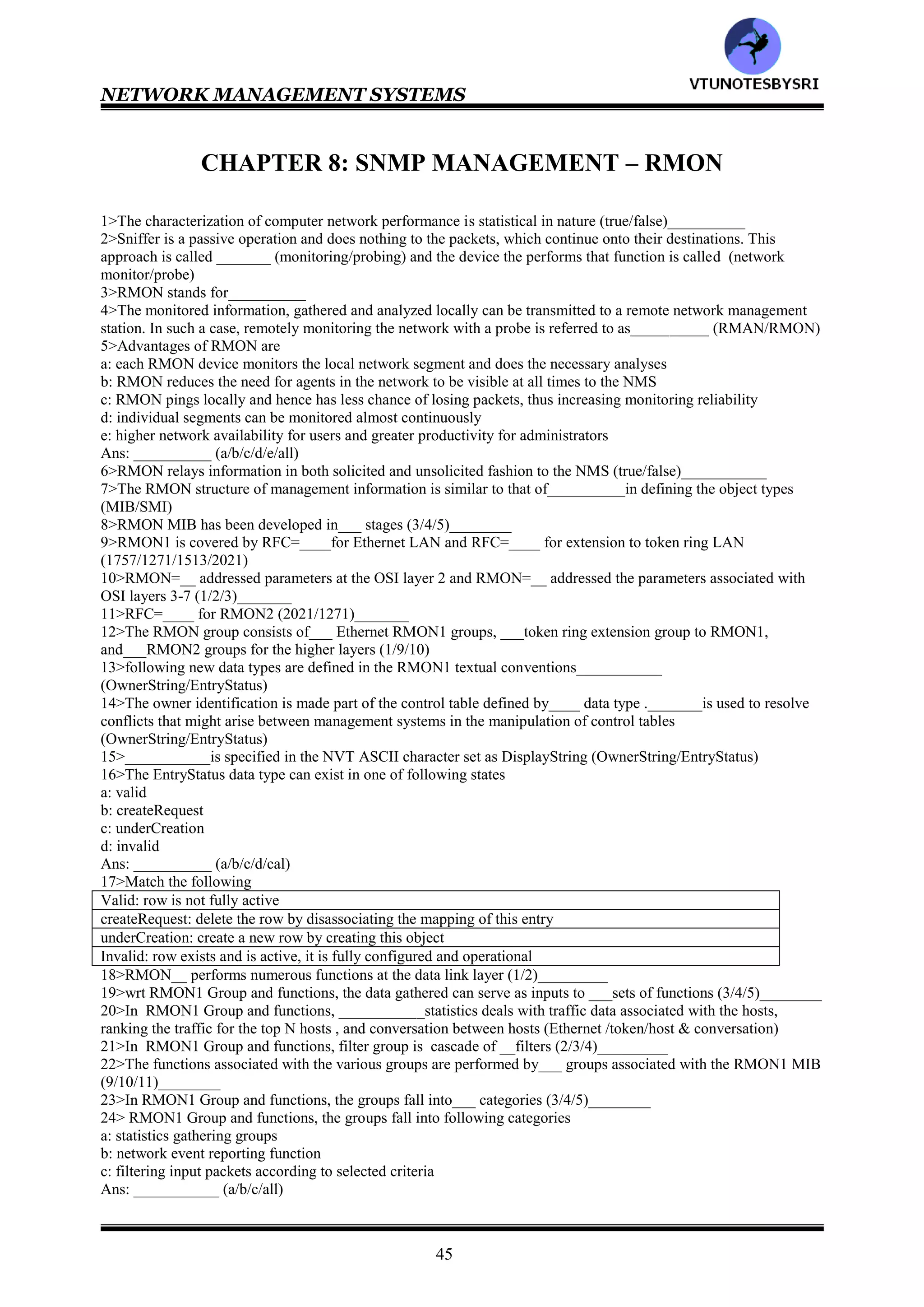 NETWORK MANAGEMENT SYSTEMS
44
20>specific-trap
21>time-stamp
22>application
23>protocol
24>SNMP manager ,SNMP agent
25>SNMP community
26>t
27>T
28>community MIB view
29>community profile
30>SNMP access mode
31>community profile
32>READ-WRITE
33>READ-ONLY
34>4
35>all
36>read-write
37>write-only
38>write-only
39>SNMP access policy
40>SNMP access policy
41>either
42>proxy agent
43>SNMP community, non-SNMP community
44>protocol
45>all
46>161,162
47>484
48>T
49>variable binding
50>a
51>ErrorStatus, ErrorIndex
52>7
53>specific-trap
54>manager to agent & vice versa
55>b
56>1-g 2-f 3-a 4-b 5-c 6-d 7-e
57>cdab
58>cdabe
59>1 1118 115 126 15
60>all
61>cdefab
62>sniffer
63>1-b 2-g 3-f 4-e 5-d 6-c 7-a
64>1-a 2-c 3-b 4-d 5-f 6-e 7-g 8-h
65>1-b 2-a 3-c 4-d 5-e 6-f 7-g
66>1-a 2-f 3-e 4-d 5-c 6-b
67>T
68>5
69>all
70>manger
71>administrative
72>accounting
73>5
74>all
75>manager to agent & vice versa
76>communication
77>administrative
VTU
N
O
TESBYSR
I
 