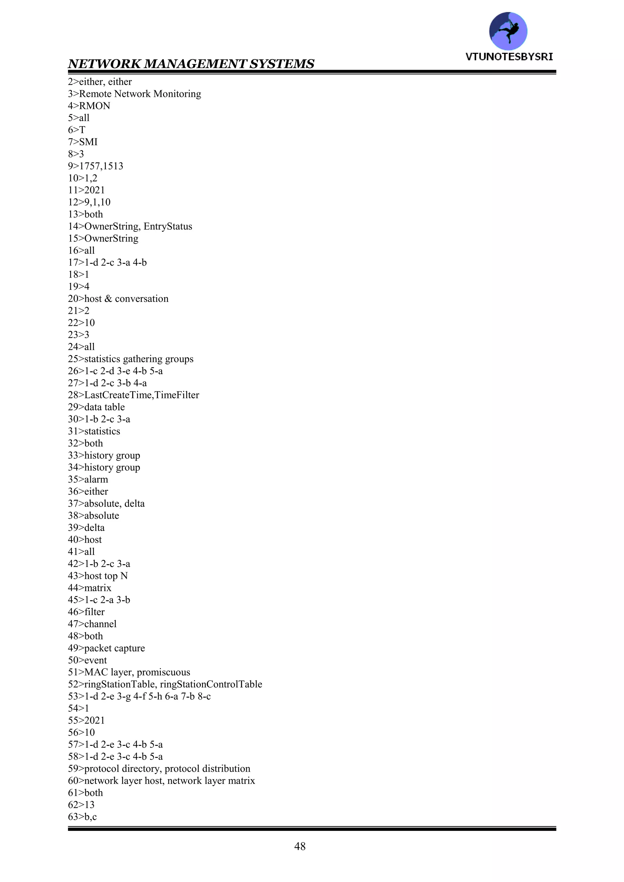 NETWORK MANAGEMENT SYSTEMS
47
51>In RMON Token ring extension group, _____statistics group collects data on token ring parameters
.______statistics group collects statistics on the number of packets of various sizes and the type of packets
(promiscuous/MAC layer)
52>The data are stored in______. The rings and parameters to be monitored are controlled by_____
(ringStationControlTable/ringStationTable)
53>Match the following
Statistics : station order
promiscuous statistics : active configuration of ring stations
MAC layer history : utilization statistics of source routing information
promiscuous history : current utilization and error statistics of the MAC layer
ring station : current utilization and error statistics of promiscuous data
ring station order : historical utilization and error statistics of promiscuous data
ring station configuration : historical utilization and error statistics of
source routing : station statistics
54>RMON=___ dealt primarily with data associated with the OSI data link layer (1/2)________
55>RFC=___for MON2 (2012/2021)________
56>The RMON2 MIB is arranged in___ groups (9/10/11)________
57>Match the following
Protocol directory : traffic data from each pair of hosts
Protocol distribution : traffic data from and to each host
Address map : MAC address to network address on the interfaces
Network layer host : inventory of protocols
Network layer matrix : relative statistics on octets and packets
58>Match the following
Application layer host : RMON2 MIB compliances and compliance groups
Application layer matrix : configuration of probe parameters
User history collection : user specified historical data on alarms and statistics
Probe configuration : traffic data by protocol from and to each host
RMON conformance : traffic data by protocol between pairs of hosts
59>_____group identifies the protocols that the probe can monitor ._____group provides information on the relative
traffic of different protocols (protocol distribution/protocol directory)
60>_____group measures the traffic sent from and to each network address representing each host discovered by
the probe.______ group provides information on the conversation between pairs of hosts in both directions
(network layer matrix/network layer)
61>The RMON2 conformance group consists of following subgroups___________
(rmon2MIBCompliances/rmon2MIBGroups)
62>There ___groups in rmon2MIBGroups (10/11/12/13)________
63>Following groups has optional requirement
a: rmon1EnhancementGroup
b: rmon1EthernetEnhancementGroup
c: rmon1TokenRingEnhancementGroup
Ans: ___________ (a/b/c/all)
64>RMON=__dealt with data link layer and RMON=___with higher level layers (1/1)______
65>RFC=___for ATM protocol IDs for RMON2 (2047/2074)________
66>Extending RMON to____ devices requires design changes and new functionality (token ring/ATM)_______
67>The ATM RMON MIB is under _____node of the IETF Internet MIB (organizational/experimental)______
68>Match the following
portSelect : ATM per-circuit
atmStats : ATM per host statistics
atmHost : basic statistics
atmMatrix : port selection
69>Following are tables n atmHost group: ___________ (atmStatsControlTable/atmStatsTable/both)
70>atmMatrix contains __data tables and___ control tables (2/3/4)______
71>The three top groups of users contributing to __ of the Internet traffic were
students, newsgroup services, domain (64/74/84)
72>The growth rate of Internet use is about___% (25/50/75)________
73>___________of the network involves the use of remotely positioned probes in various segments of the network
(remote maintaining/remote monitoring)
ANSWERS
1>T
VTU
N
O
TESBYSR
I
 
