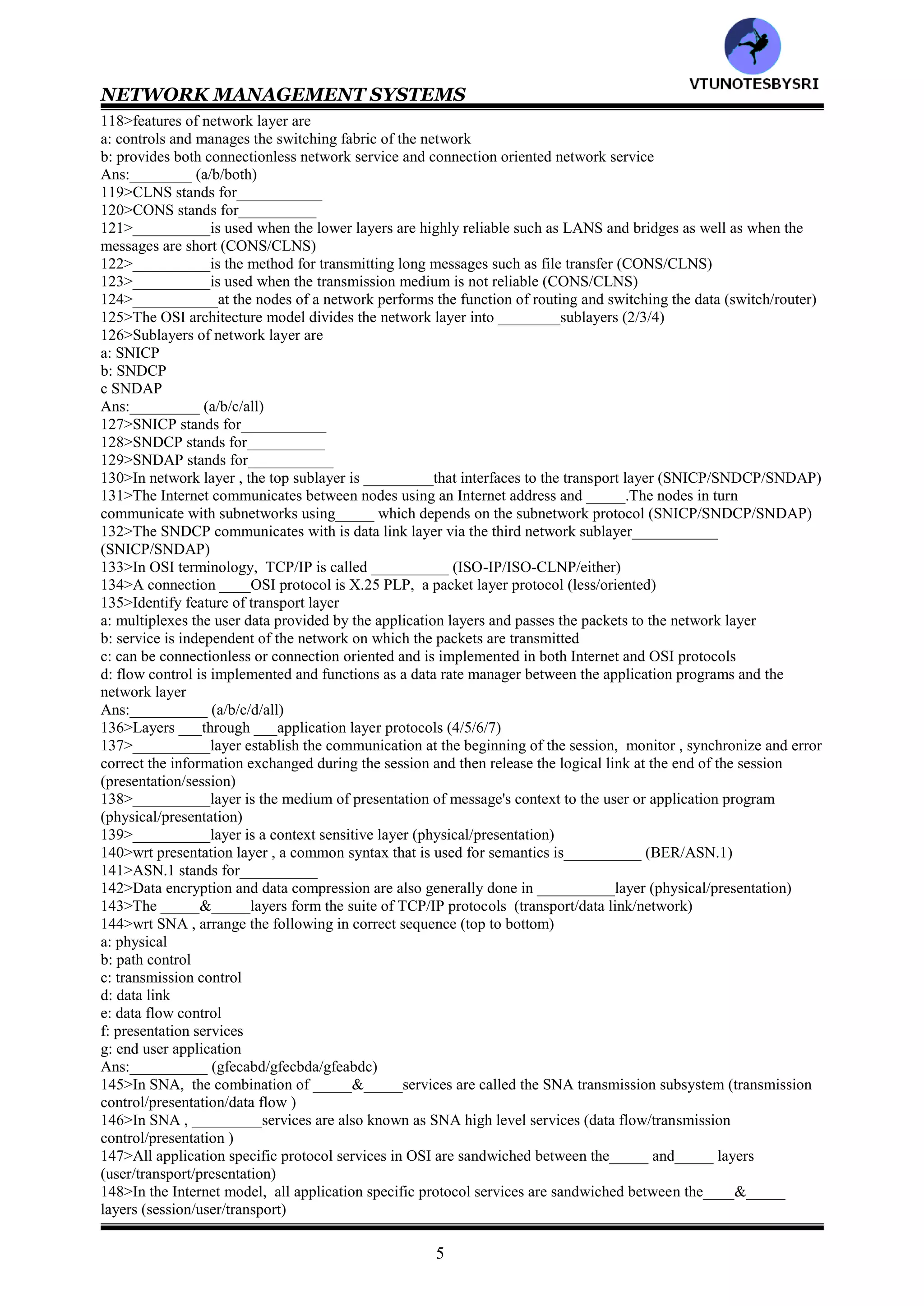 NETWORK MANAGEMENT SYSTEMS
4
96>Match the following
Physical :provides application specific protocols for each application and each transport protocol
system
Data link :establishes and clears sessions for applications, and thus minimizes loss of data during large
data exchange
Network :forms the switching/routing layer of the network
Transport :multiplexes and de-multiplexes messages from applications
Session :transfers to and gathers from the physical medium raw bi data
Presentation :Consists of two sublayers LLC and MAC
Application :provides a set of standard protocols so that the display would be transparent to syntax of the
application
97>_____formats the data to go on the medium; performs error control and flow control.______ controls data
transfer to and from LAN; resolves conflicts with other data on LAN (MAC/LLC)
98>Identify feature of transport layer in OSI reference model
a: multiplexes and demultiplexes messages from applications
b: acts as a transparent layer to applications and thus isolates them from the transport system layers
c: makes and breaks connections for connection-oriented communication
d: controls flow of data in both directions
Ans:___________ (a/b/c/d/all)
99>Identify features of physical layer in OSI reference model
a: provides a set of standard protocols so that the display would be transparent to syntax of the application
b: transfers to and gathers from the physical medium bit data
c: data encryption and decryption
d: handles physical and electrical interfaces to the transmission medium
Ans:___________ (a/b/c/d/all)
100>Identify features of presentation layer in OSI reference model
a: provides a set of standard protocols so that the display would be transparent to syntax of the application
b: transfers to and gathers from the physical medium bit data
c: data encryption and decryption
d: handles physical and electrical interfaces to the transmission medium
Ans:___________ (a/b/c/d/all)
101>In OSI reference model , the message in each layer is contained in message units called__________
102>PDU consist of _____parts (2/3)
103>PDU consists of ____&______ (PCI/VCI/UD)
104>In PDU , ____contains header information about the layer while ______contains the data that he layer , acting
as a service provider , receives from or transmits to the upper layer/service user layer (PCI/UD)
105>In OSI reference model, the size of the PDU increases as it goes toward _______layers (higher/lower)
106>__________layer is responsible for physically placing the electrical signal on the physical medium and picking
up the signal from it (presentation/physical)
107>__________layer controls and manages the physical and electrical interfaces to the physical medium including
the connector or transceiver (presentation/physical)
108>There are various protocol standards for physical layer interface, _____classes of standards have been
established by the ITU-T and EIA (2/3)
109>ITU-T stands for__________
110>EIA stands for__________
111>The data communication between two DTEs is controlled and managed by __________layer (network/data
link)
112>In data link layer, the data communication is serial __________oriented stream (bit/byte)
113>functions of data link layer are
a: establish and clear the link
b: transmit the data
c: error control and data compression
d: flow control
Ans:__________ (a/b/c/d/all)
114>Flow control on the data link layer is done on a hop to hop basis (true/false)__________
115>In data link layer, the lower __________layer controls the access and transmittal of data to the physical layer
in an algorithm manner (LLC/MAC)
116>There are _____basic forms of LANs (2/3)
117>Ethernet LAN:____ type: :FDDI:____ type (ring/bus)
VTU
N
O
TESBYSR
I
 