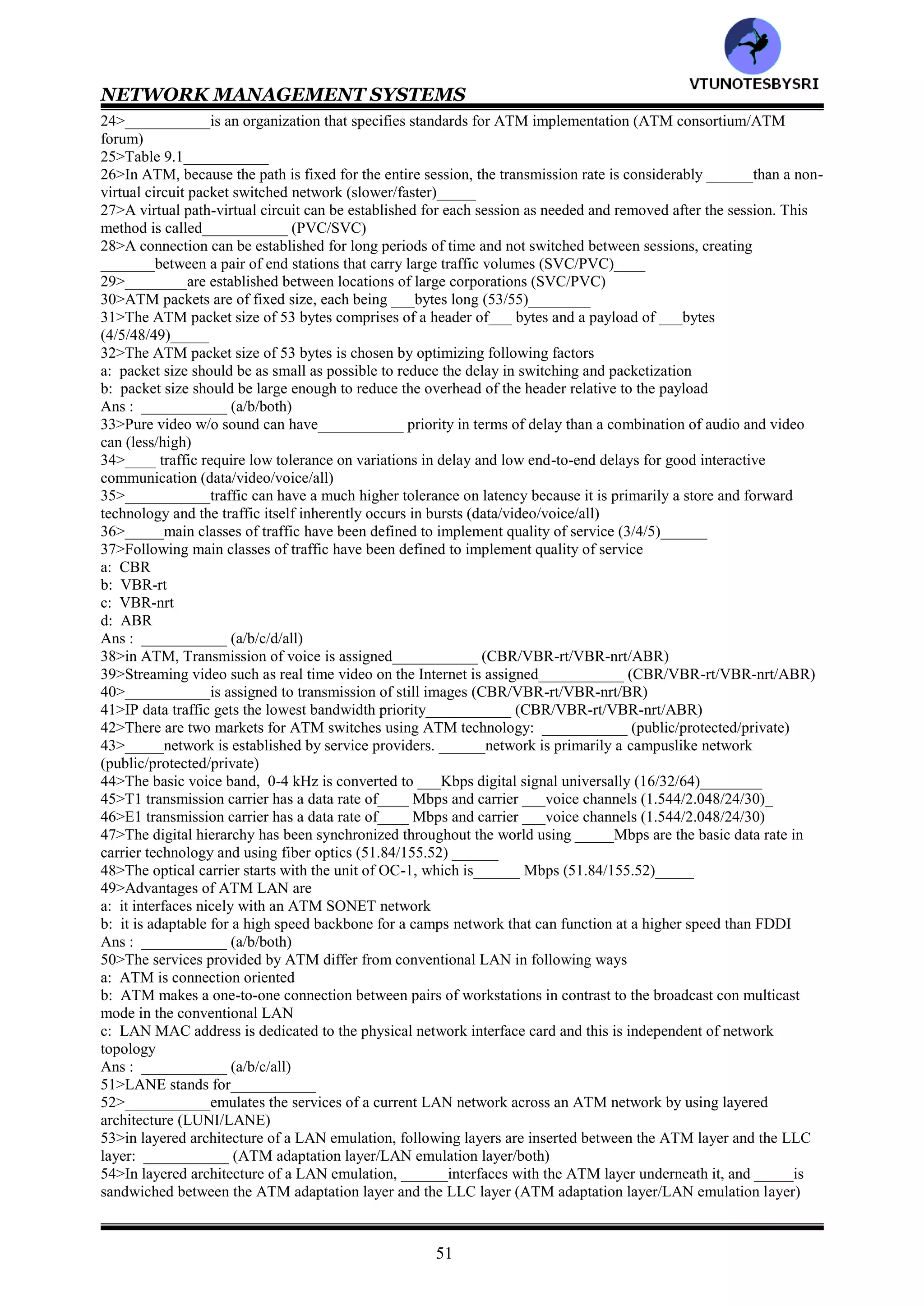 NETWORK MANAGEMENT SYSTEMS
50
CHAPTER 9: BROADBAND NETWORK MANAGEMENT
-- ATM NETWORKS
1>Broadband networks can be classified into following distinct categories: __________ (WAN/access
network/both)
2>____is predominantly based on ATM technology .______is based on cable modem, digital subscriber loop and
wireless technologies (WAN/access network)
3>__________ISDN is also known as Basic ISDN (wideband/narrowband)
4>__________is a low bandwidth network that can carry two 56 kilobaud rate channels (wideband/narrowband)
5>__________network can transport very high data rate signals (broadband/narrowband)
6>Following are different types of information technology services:
a: voice
b: video
c: data
Ans: ___________ (a/b/c/all)
7>______transports signals over long distances between switching offices, and _____covers the last mile from a
switching office to the customer's premise (Local loop/WAN)
8>__________ network is also called multimedia networking (narrowband/broadband)
9>___________networks are also called BISDN (narrowband/broadband)
10>Those who provide multimedia services to customers are broadband service providers and are referred to
as________ (MOM/MOTIS/MSO)
11>Basic ISDN consisted of two basic channels: ___channels , each with a 56 kilobaud rate, combined with an 8
kilobaud signaling ___ channel (A/B/C/D)___
12>Broadband networks and services have contributed significantly to advances in following areas
a: ATM
b: SONET/SDH
c: broadband access technology
Ans: __________ (a/b/c/all)
13>The ATM technology can be viewed as a hybrid of _____and ______switched transmission modes
(packet/message/circuit)
14>The data rate of SONET/SDH WAN is an integral multiple of the basic OC-1/STS, which is ____Mbps
(51.84/155.52)_______
15>Broadband access technology is implemented in one of following ways
a: HFC technology
b: DSL technology
c: wireless technology
Ans: ___________ (a/b/c/all)
16>__________is a two way interactive multimedia communication system that uses fiber and coaxial cable
facilities and cable modems (DSL/HFC)
17>The customer network consists of following classes
a: residential customers
b: corporate customers
Ans: __________ (a/b/both)
18>wrt broadband service networks, the service providers interface with WAN via___________ (router/gateway)
19>___________network is based on ATM technology and broadband access technology (broadband/corporate)
20>___________network is based on switches with point to point connections in contrast to one to many
connections as in_______ (broadcast protocol/ATM)
21>ATM is a connection-oriented protocol (true/false)___________
22>___________has helped bring about the merger of computer and telecommunication networks
(broadband/ATM)
23>Following important concepts comprise ATM technology
a: virtual path- virtual circuit
b: fixed packet sizes or cells
c: small packet sizes
d: statistical multiplexing
e: integrated services
Ans : ___________ (a/b/c/d/e/all)
VTU
N
O
TESBYSR
I
 