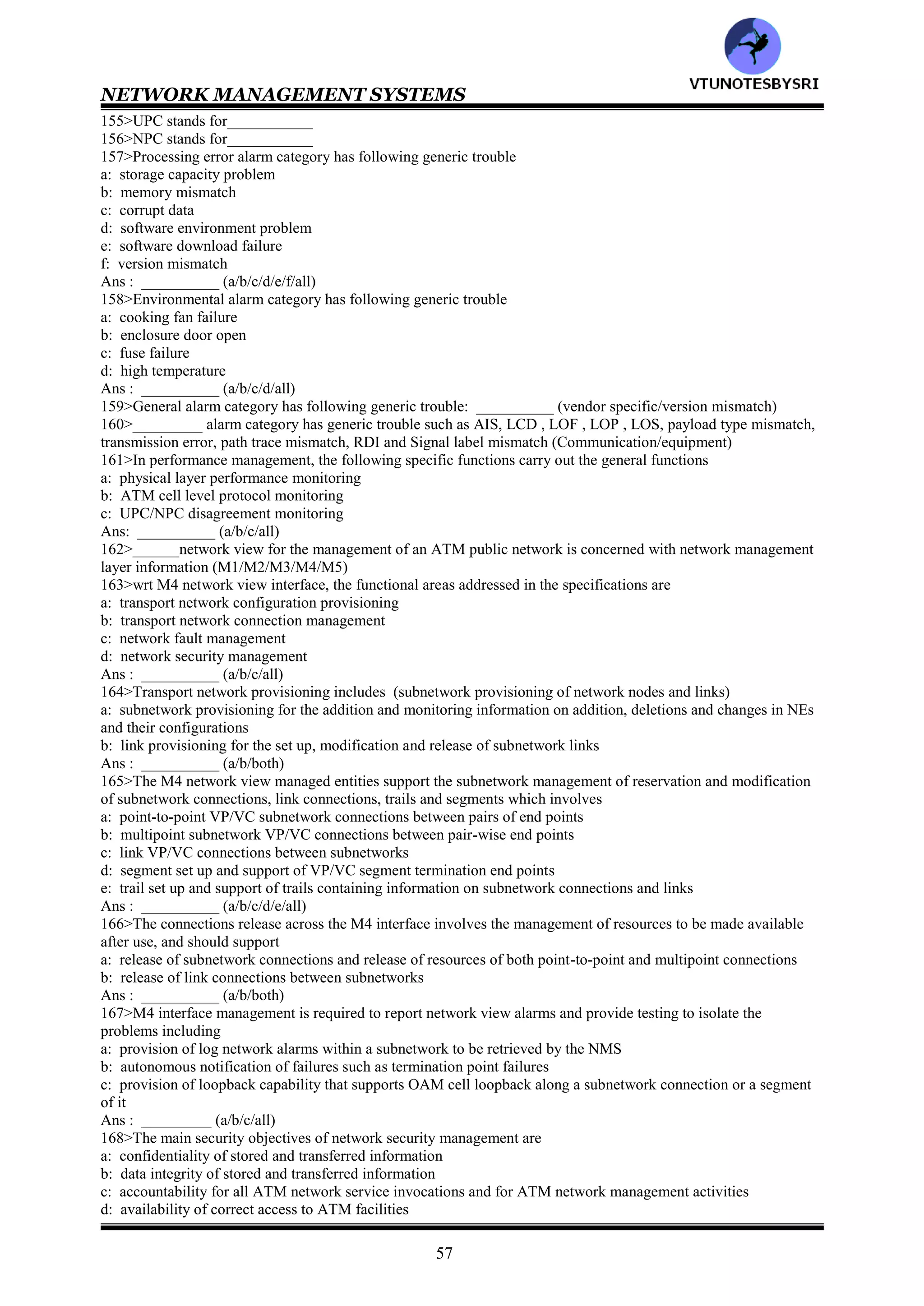 NETWORK MANAGEMENT SYSTEMS
56
Virtual path link configuration and status configuration information : atmVpCrossConnectTable &
atmVpCrossConnectIndexNext of ATM MIB
Virtual channel link configuration and status information : atmVplTable in ATM MIB
Virtual path connection configuration and status information : atmInterfaceConfTable in ATM MIB
Virtual channel connection configuration and status information : atmVclTable in ATM MIB
Traffic descriptors & info objects for virtual path & channel connections: atmVcCrossConnectTable &
atmVcCrossConnectIndexNext
of ATM MIB
139>The management of __________ATM networks is primarily the responsibility of network service providers--
carriers, PTTs and RBOCs (private/public)
140>To manage public networks, ITU-T has defined _____layer model operations --the TMN (3/4/5)_____
141>TMN stands for__________
142>In ATM relationship to TMN layered architecture, __________layer contains network elements
(element/element management/network management)
143>Match the following
EL : manages network elements
EML: manages the network either directly or via EML
NML: contains network elements (NE)
144>EML stands for__________
145>NML stands for__________
146>A network view of management's physical configuration consists of following ATM networks
a: one a single supplier subnetwork
b: one a multiple supplier subnetwork
Ans: __________ (a/b/both)
147>In a network view of management physical configuration, __________manages the network elements for each
subnetwork (subNMS/NMS)
148>The NMS environment can manage both network elements and networks (true/false)__________
149>The ATM Forum M4 Network element view specifications currently support only__________ (SVC/PVC)
150>Configuration management provides the following functions to manage NEs
a: ATM NE configuration identification and change reporting
b: configuration of UNIs, BICI, and BISSIs
c: configuration of VPL/VCL termination points and cross connections
d: configuration of VPC and VCC OAM segment end points
e: event flow control, the event forwarding discriminator function
Ans : __________ (a/b/c/d/e/all)
151>ATM NE configuration identification and change reporting involves
a: operations performed over the craft interface
b: human intervention
c: customer control channels
d: network failures
e: protection switching events
f: subATM NE component initialization
g: secondary effects of atomic operations performed by the management systems
Ans : ___________ (a/b/c/d/e/f/g/all)
152>The following set of functions is specified for detecting, isolating and correcting abnormal operations (ie fault
management)
a: notifying the NMS of a detected failure
b: logging failure reports
c: isolating faults via demand testing
Ans : ___________ (a/b/c/all)
153>In fault management, specific functions are
a: failure reporting of the various alarms
b: OAM cell loopback testing
Ans : _________ (a/b/both)
154>The functions of performance monitoring (management) for an ATM network are
a: performance monitoring
b: traffic management
c: network data collection
d: UPC/NPC disagreement monitoring
e: performance management control
Ans : ___________ (a/b/c/d/all)
VTU
N
O
TESBYSR
I
 
