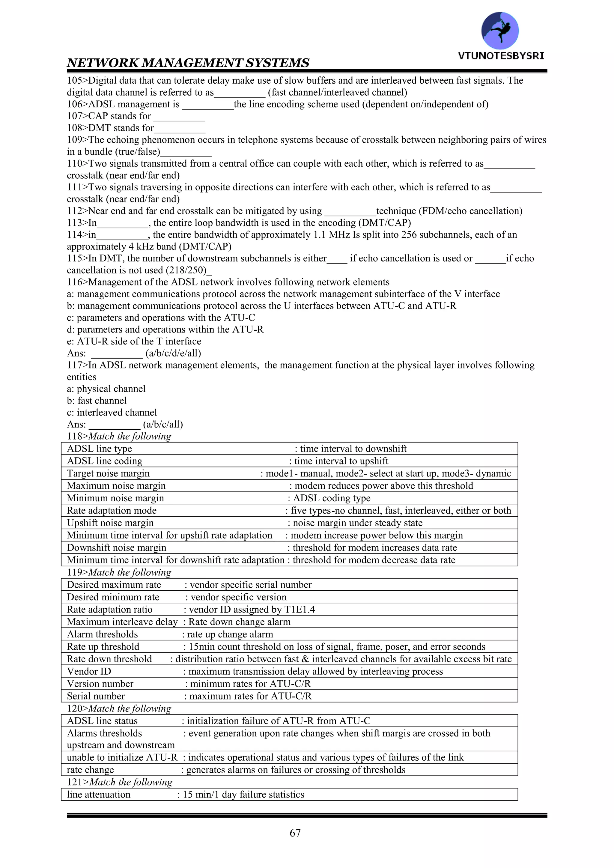 NETWORK MANAGEMENT SYSTEMS
66
docsBpiCmtsObjects : baseline privacy CM base and authorization table
docsBpiCmtsBaseTable : baseline privacy objects for CM
docsBpiCmtsAuthTable : baseline privacy traffic encryption key table
docsBpiCmtsTEKTable : baseline privacy CMTS base table
docsBpiMulticastcontrol : baseline privacy CMTS traffic encryption key table
77>Match the following
docsQosMIBObjects : mapping of flows to service classes
docsQosIpPktClass-Table : set of DOCSIS Qos flows active in the device
docsQosEthPktClass-Table : contains QOS table
docsQosServiceClassGroup : IP packet classification table containing class information on direction,
type, flow, source and destination
docsQosServiceClassTable : DOCSIS QOS extensions of MIB objects
docsQosFlowTable : ethernet packet classification containing information similar to the IP packet
docsQosSidToClass-Table : set of DOCSIS QOS service classes defined in the managed object
docsQosFlowToClassTable : mapping of service classes to SIDs
78>Match the following
docsDevMIBObjects : CPE IP management and anti-spoofing group on cable modems
docsDevBase : provides control and logging for event reporting
docsDevNmAccessTable : provides information for network downloadable software upgrades
docsDevSoftware : extends MIB2 system group with objects needed for cable device system
management
docsDevServer : Objects of the cable modem and CMTS device
docsDevEvnt : defines the minimum level of SNMP access security
docsDevFilter : provides information about the progress of the interaction with various
provisioning servers
docsDevCpe : configures filter at link layer and IP layer for bridged data traffic
79>SMS stands for___________
80>____________deals with the management of RF spectrum allocations to different digital services both in the
downstream and upstream bands (MMS/SMS)
81>the main motivating factor for employing _____for access technology in multimedia service is the preexistence
of local loop facilities to most residences (HFC/DSL)______
82>HDSL stands for___________
83>ADSL stands for___________
84>VDSL stands for___________
85>___________operates at a T1 or E1 data rate in a duplex mode with two pairs of wires (ADSL/HDSL/VDSL)
86>SDSL stands for___________
87>The duplex mode is defined as___ way communication with the same speed in both direction
(one/two)________
88>___________is the same as the HDSL, except the two way duplex communication occurs ove a single twisted
pair (ADSL/SDSL/VDSL)
89>_____&______both operate asymmetrically (ADSL/SDSL/VDSL/HDSL)
90>_____signal has a larger bandwidth than ______signal (downstream/upstream)
91>The difference between ADSL and VDSL is that _______operates at higher data rates over shorter lines
than____ (VDSL/ADSL)
92>ATU stands for___________
93>ATU is also baked the________ modem (HDSL/ADSL)
94>POTS stands for___________
95>Development is in progress to eliminate the splitter at the customer site. This configuration is referred to
as___________ (ADSL lite/HDSL lite)
96>Following are the schemes for separating the upstream and downstream frequency bands: ___________
(FDM/echo cancellation/both)
97>In___________, after the upstream and downstream bands have been separated, each band is divided into one
or more high speed channels and one or more low speed channels (FDM/echo cancellation)
98>DSLAM stands for___________
99>ONU stands for___________
100>CEBus Stands for___________
101>PDN stands for__________
102>SOHO stands for__________
103>PSTN stands for__________
104>Real time signals such as audio and real time video, use a fast buffering scheme and hence are referred to
as__________ (fast channel/interleaved channel)
VTU
N
O
TESBYSR
I
 