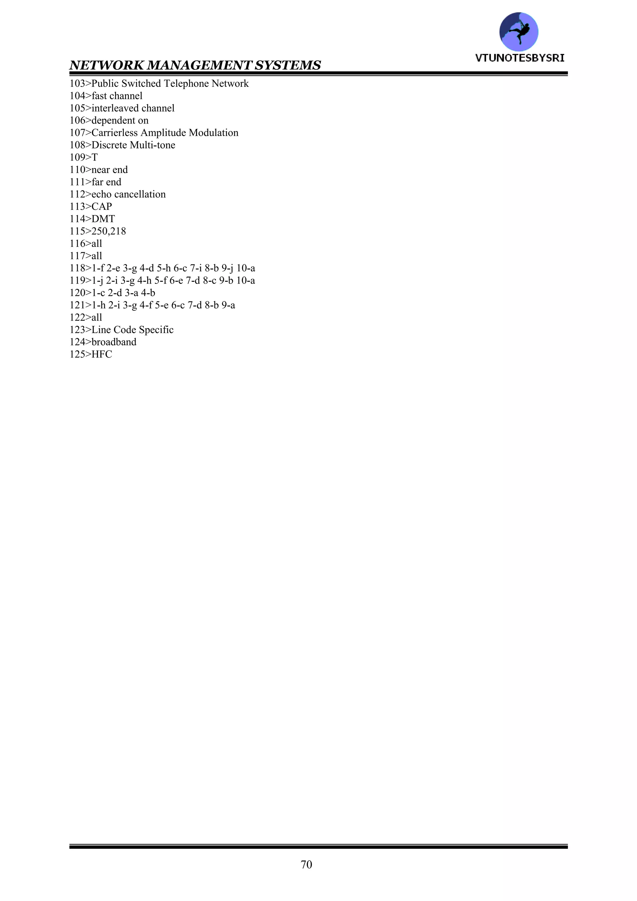 NETWORK MANAGEMENT SYSTEMS
69
41>40,10
42>HFC
43>Multimedia Cable Network System
44>Digital Audio/Video Interoperability Council
45>Digital Over Cable Service Interface Specifications
46>DOCSIS
47>telco return
48>Cable Modem Termination System
49>CMTS
50>HFC
51>tap to TV
52>860
53>5-42,54-750
54>frequency agile capability
55>Cable Modem to CPE Interface
56>Data Over Cable Service Operations Support System Interface
57>Cable Modem to Telco Return Interface
58>Data Over Cable Security System
59>Cable Modem to RF Interface
60>distribution
61>all
62>1-c 2-b 3-a
63>either
64>computer communication, telecommunication
65>both
66>all
67>Broadband Interactive Data Services
68>all
69>all
70>SNMP
71>head end reference
72>Data Over Cable System
73>all
74>all
75>3
76>1-e 2-d 3-f 4-c 5-g 6-d 7-h 8-a
77>1-e 2-d 3-f 4-c 5-g 6-b 7-h 8-a
78>1-e 2-d 3-f 4-c 5-g 6-b 7-h 8-a
79>Spectrum Management System
80>SMS
81>DSL
82>High Data Rate Digital Subscriber Line
83>Asymmetric Digital Subscriber Line
84>Very high data rate Digital Subscriber Line
85>HDSL
86>Single line Digital Subscriber Line
87>two
88>SDSL
89>ADSL, VDSL
90>downstream, upstream
91>VDSL, ADSL
92>ADSL Transmission Unit
93>ADSL
94>Plain Old Telephone Service
95>ADSL Lite
96>both
97>FDM
98>Digital Subscriber Line Access Multiplexer
99>Optical Network Unit
100>Consumer Electronics Bus
101>Premises Distribution Network
102>Small Office Home Office
VTU
N
O
TESBYSR
I
 
