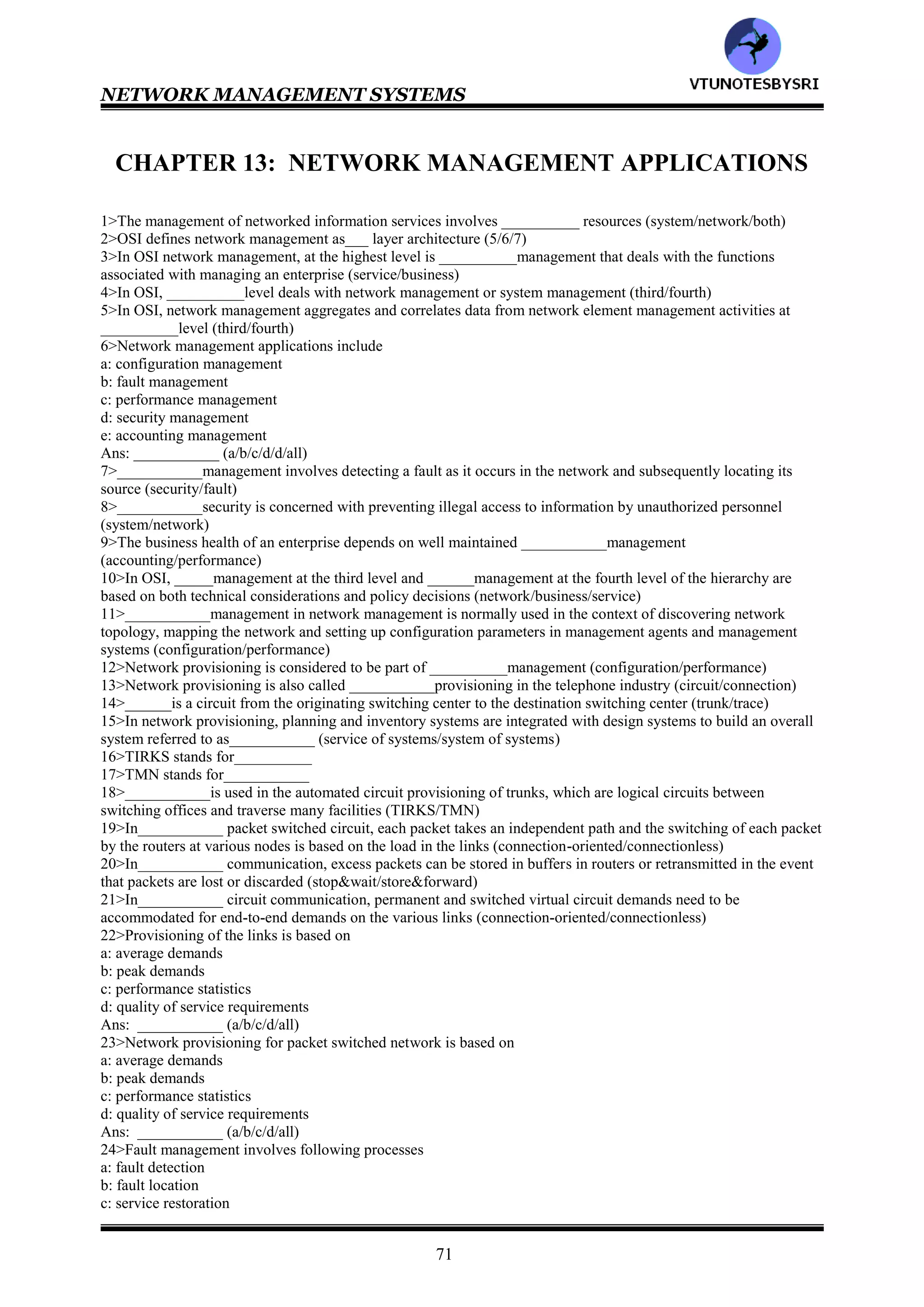 NETWORK MANAGEMENT SYSTEMS
70
103>Public Switched Telephone Network
104>fast channel
105>interleaved channel
106>dependent on
107>Carrierless Amplitude Modulation
108>Discrete Multi-tone
109>T
110>near end
111>far end
112>echo cancellation
113>CAP
114>DMT
115>250,218
116>all
117>all
118>1-f 2-e 3-g 4-d 5-h 6-c 7-i 8-b 9-j 10-a
119>1-j 2-i 3-g 4-h 5-f 6-e 7-d 8-c 9-b 10-a
120>1-c 2-d 3-a 4-b
121>1-h 2-i 3-g 4-f 5-e 6-c 7-d 8-b 9-a
122>all
123>Line Code Specific
124>broadband
125>HFC
VTU
N
O
TESBYSR
I
 