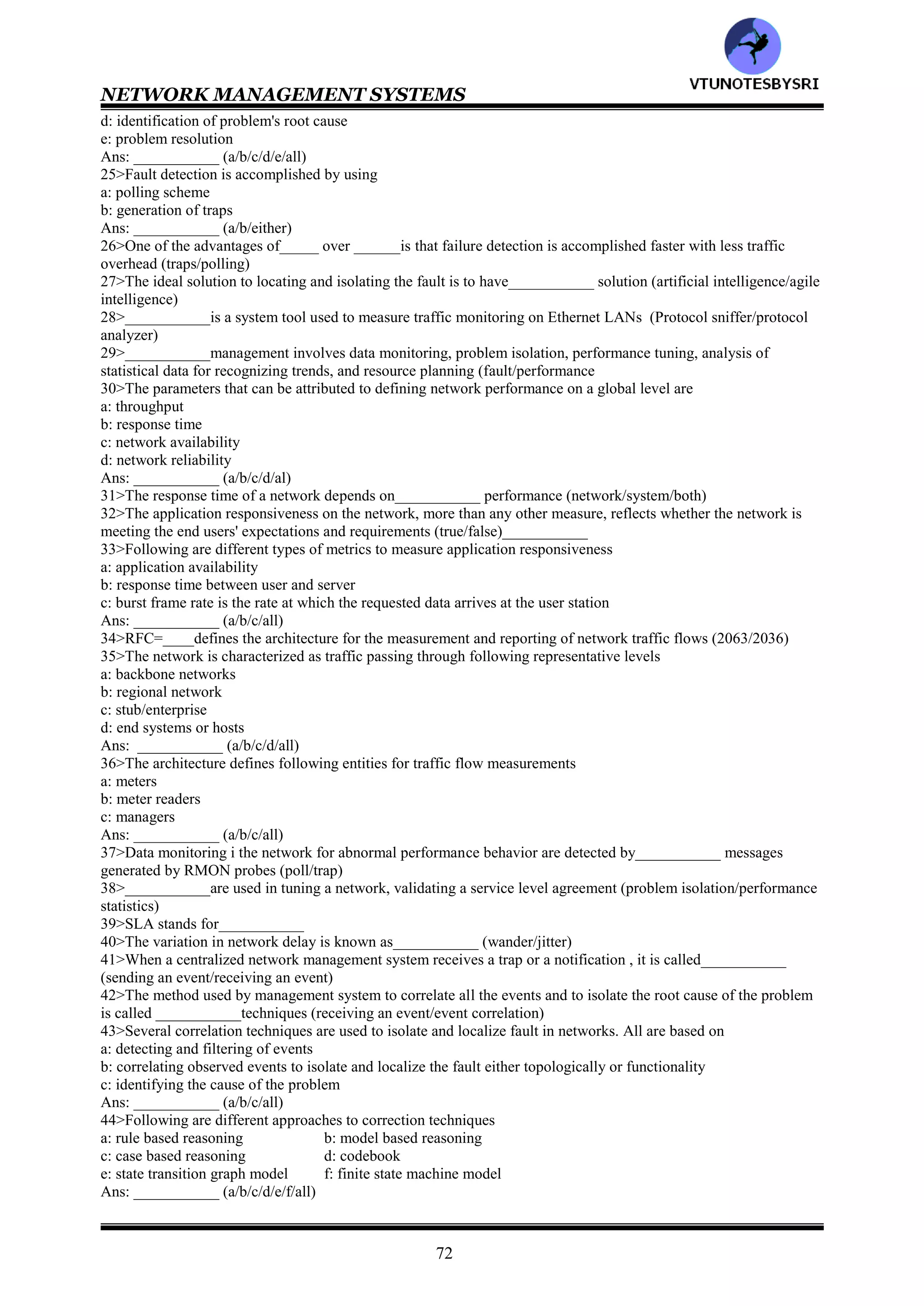 NETWORK MANAGEMENT SYSTEMS
71
CHAPTER 13: NETWORK MANAGEMENT APPLICATIONS
1>The management of networked information services involves __________ resources (system/network/both)
2>OSI defines network management as___ layer architecture (5/6/7)
3>In OSI network management, at the highest level is __________management that deals with the functions
associated with managing an enterprise (service/business)
4>In OSI, __________level deals with network management or system management (third/fourth)
5>In OSI, network management aggregates and correlates data from network element management activities at
__________level (third/fourth)
6>Network management applications include
a: configuration management
b: fault management
c: performance management
d: security management
e: accounting management
Ans: ___________ (a/b/c/d/d/all)
7>___________management involves detecting a fault as it occurs in the network and subsequently locating its
source (security/fault)
8>___________security is concerned with preventing illegal access to information by unauthorized personnel
(system/network)
9>The business health of an enterprise depends on well maintained ___________management
(accounting/performance)
10>In OSI, _____management at the third level and ______management at the fourth level of the hierarchy are
based on both technical considerations and policy decisions (network/business/service)
11>___________management in network management is normally used in the context of discovering network
topology, mapping the network and setting up configuration parameters in management agents and management
systems (configuration/performance)
12>Network provisioning is considered to be part of __________management (configuration/performance)
13>Network provisioning is also called ___________provisioning in the telephone industry (circuit/connection)
14>______is a circuit from the originating switching center to the destination switching center (trunk/trace)
15>In network provisioning, planning and inventory systems are integrated with design systems to build an overall
system referred to as___________ (service of systems/system of systems)
16>TIRKS stands for__________
17>TMN stands for___________
18>___________is used in the automated circuit provisioning of trunks, which are logical circuits between
switching offices and traverse many facilities (TIRKS/TMN)
19>In___________ packet switched circuit, each packet takes an independent path and the switching of each packet
by the routers at various nodes is based on the load in the links (connection-oriented/connectionless)
20>In___________ communication, excess packets can be stored in buffers in routers or retransmitted in the event
that packets are lost or discarded (stop&wait/store&forward)
21>In___________ circuit communication, permanent and switched virtual circuit demands need to be
accommodated for end-to-end demands on the various links (connection-oriented/connectionless)
22>Provisioning of the links is based on
a: average demands
b: peak demands
c: performance statistics
d: quality of service requirements
Ans: ___________ (a/b/c/d/all)
23>Network provisioning for packet switched network is based on
a: average demands
b: peak demands
c: performance statistics
d: quality of service requirements
Ans: ___________ (a/b/c/d/all)
24>Fault management involves following processes
a: fault detection
b: fault location
c: service restoration
VTU
N
O
TESBYSR
I
 