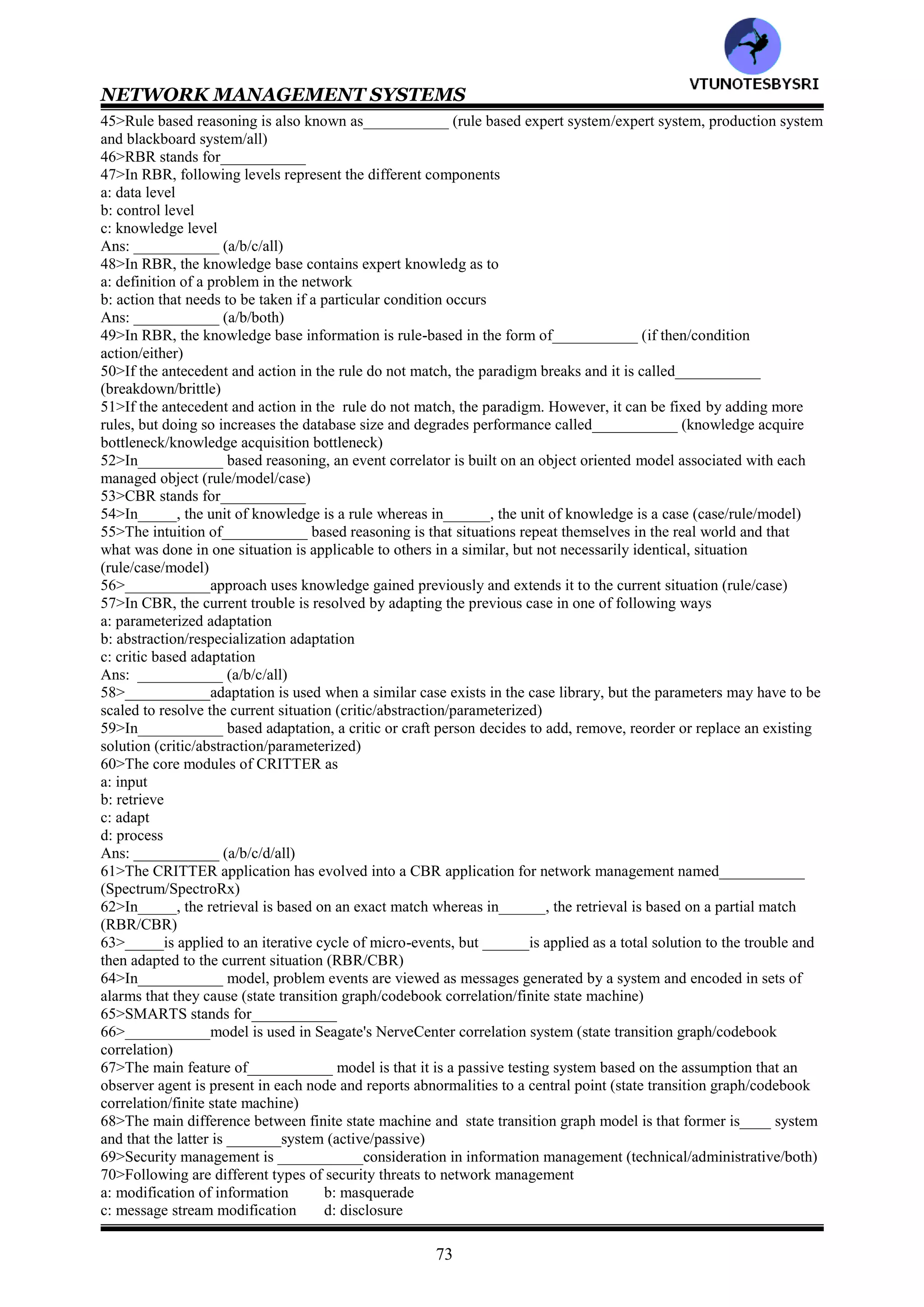 NETWORK MANAGEMENT SYSTEMS
72
d: identification of problem's root cause
e: problem resolution
Ans: ___________ (a/b/c/d/e/all)
25>Fault detection is accomplished by using
a: polling scheme
b: generation of traps
Ans: ___________ (a/b/either)
26>One of the advantages of_____ over ______is that failure detection is accomplished faster with less traffic
overhead (traps/polling)
27>The ideal solution to locating and isolating the fault is to have___________ solution (artificial intelligence/agile
intelligence)
28>___________is a system tool used to measure traffic monitoring on Ethernet LANs (Protocol sniffer/protocol
analyzer)
29>___________management involves data monitoring, problem isolation, performance tuning, analysis of
statistical data for recognizing trends, and resource planning (fault/performance
30>The parameters that can be attributed to defining network performance on a global level are
a: throughput
b: response time
c: network availability
d: network reliability
Ans: ___________ (a/b/c/d/al)
31>The response time of a network depends on___________ performance (network/system/both)
32>The application responsiveness on the network, more than any other measure, reflects whether the network is
meeting the end users' expectations and requirements (true/false)___________
33>Following are different types of metrics to measure application responsiveness
a: application availability
b: response time between user and server
c: burst frame rate is the rate at which the requested data arrives at the user station
Ans: ___________ (a/b/c/all)
34>RFC=____defines the architecture for the measurement and reporting of network traffic flows (2063/2036)
35>The network is characterized as traffic passing through following representative levels
a: backbone networks
b: regional network
c: stub/enterprise
d: end systems or hosts
Ans: ___________ (a/b/c/d/all)
36>The architecture defines following entities for traffic flow measurements
a: meters
b: meter readers
c: managers
Ans: ___________ (a/b/c/all)
37>Data monitoring i the network for abnormal performance behavior are detected by___________ messages
generated by RMON probes (poll/trap)
38>___________are used in tuning a network, validating a service level agreement (problem isolation/performance
statistics)
39>SLA stands for___________
40>The variation in network delay is known as___________ (wander/jitter)
41>When a centralized network management system receives a trap or a notification , it is called___________
(sending an event/receiving an event)
42>The method used by management system to correlate all the events and to isolate the root cause of the problem
is called ___________techniques (receiving an event/event correlation)
43>Several correlation techniques are used to isolate and localize fault in networks. All are based on
a: detecting and filtering of events
b: correlating observed events to isolate and localize the fault either topologically or functionality
c: identifying the cause of the problem
Ans: ___________ (a/b/c/all)
44>Following are different approaches to correction techniques
a: rule based reasoning b: model based reasoning
c: case based reasoning d: codebook
e: state transition graph model f: finite state machine model
Ans: ___________ (a/b/c/d/e/f/all)
VTU
N
O
TESBYSR
I
 