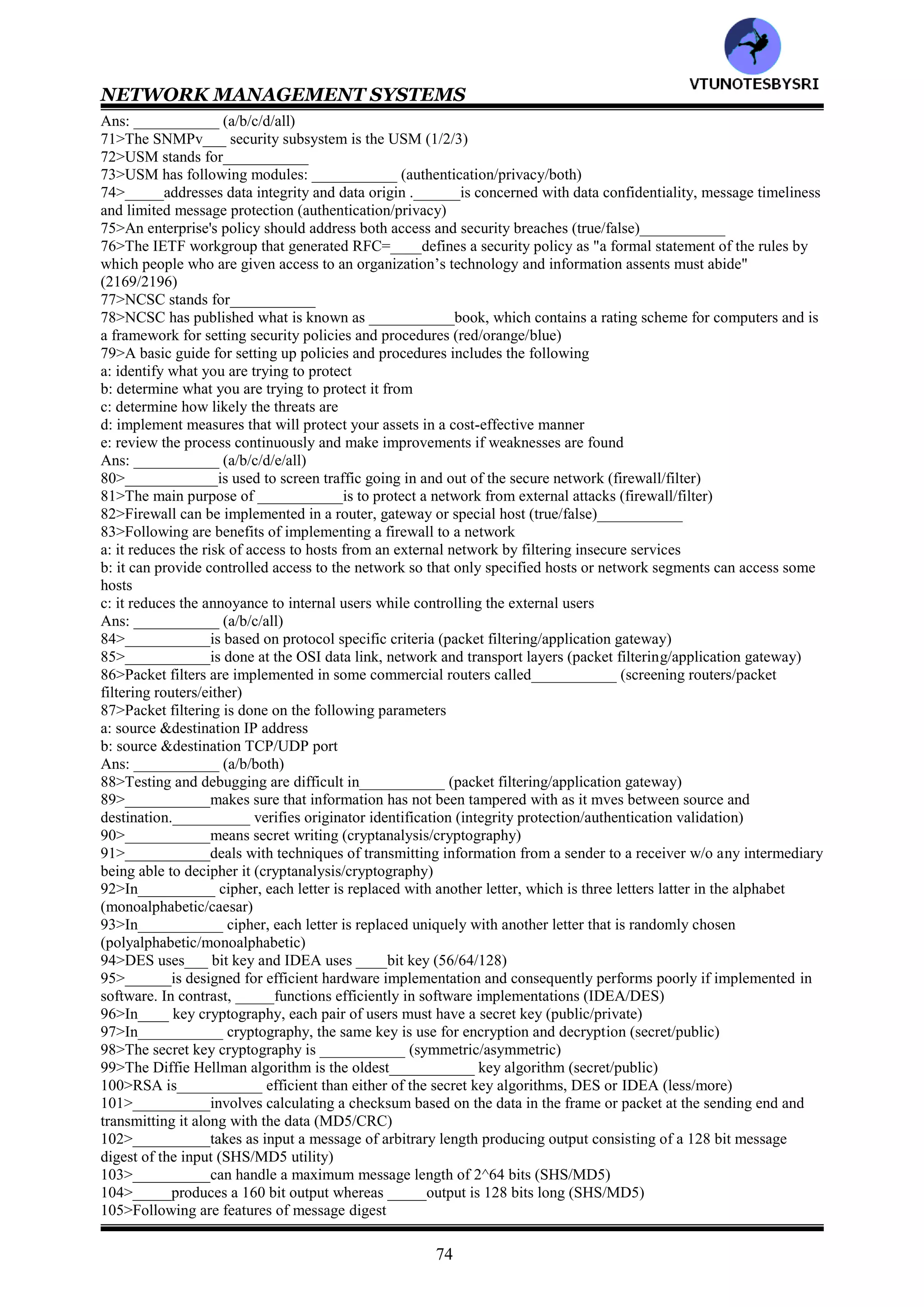 NETWORK MANAGEMENT SYSTEMS
73
45>Rule based reasoning is also known as___________ (rule based expert system/expert system, production system
and blackboard system/all)
46>RBR stands for___________
47>In RBR, following levels represent the different components
a: data level
b: control level
c: knowledge level
Ans: ___________ (a/b/c/all)
48>In RBR, the knowledge base contains expert knowledg as to
a: definition of a problem in the network
b: action that needs to be taken if a particular condition occurs
Ans: ___________ (a/b/both)
49>In RBR, the knowledge base information is rule-based in the form of___________ (if then/condition
action/either)
50>If the antecedent and action in the rule do not match, the paradigm breaks and it is called___________
(breakdown/brittle)
51>If the antecedent and action in the rule do not match, the paradigm. However, it can be fixed by adding more
rules, but doing so increases the database size and degrades performance called___________ (knowledge acquire
bottleneck/knowledge acquisition bottleneck)
52>In___________ based reasoning, an event correlator is built on an object oriented model associated with each
managed object (rule/model/case)
53>CBR stands for___________
54>In_____, the unit of knowledge is a rule whereas in______, the unit of knowledge is a case (case/rule/model)
55>The intuition of___________ based reasoning is that situations repeat themselves in the real world and that
what was done in one situation is applicable to others in a similar, but not necessarily identical, situation
(rule/case/model)
56>___________approach uses knowledge gained previously and extends it to the current situation (rule/case)
57>In CBR, the current trouble is resolved by adapting the previous case in one of following ways
a: parameterized adaptation
b: abstraction/respecialization adaptation
c: critic based adaptation
Ans: ___________ (a/b/c/all)
58>___________adaptation is used when a similar case exists in the case library, but the parameters may have to be
scaled to resolve the current situation (critic/abstraction/parameterized)
59>In___________ based adaptation, a critic or craft person decides to add, remove, reorder or replace an existing
solution (critic/abstraction/parameterized)
60>The core modules of CRITTER as
a: input
b: retrieve
c: adapt
d: process
Ans: ___________ (a/b/c/d/all)
61>The CRITTER application has evolved into a CBR application for network management named___________
(Spectrum/SpectroRx)
62>In_____, the retrieval is based on an exact match whereas in______, the retrieval is based on a partial match
(RBR/CBR)
63>_____is applied to an iterative cycle of micro-events, but ______is applied as a total solution to the trouble and
then adapted to the current situation (RBR/CBR)
64>In___________ model, problem events are viewed as messages generated by a system and encoded in sets of
alarms that they cause (state transition graph/codebook correlation/finite state machine)
65>SMARTS stands for___________
66>___________model is used in Seagate's NerveCenter correlation system (state transition graph/codebook
correlation)
67>The main feature of___________ model is that it is a passive testing system based on the assumption that an
observer agent is present in each node and reports abnormalities to a central point (state transition graph/codebook
correlation/finite state machine)
68>The main difference between finite state machine and state transition graph model is that former is____ system
and that the latter is _______system (active/passive)
69>Security management is ___________consideration in information management (technical/administrative/both)
70>Following are different types of security threats to network management
a: modification of information b: masquerade
c: message stream modification d: disclosure
VTU
N
O
TESBYSR
I
 