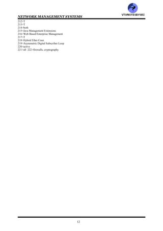 NETWORK MANAGEMENT SYSTEMS
11
150>FTAM, FTP
151>File Transfer Access & Management
152>SMTP, MOTIS
153>Message Oriented Text Interchange Standard
154>CMIP, SNMP
155>Common Management Information Protocol
156>Operations Administration Maintenance & Provisioning
157>Network Management System
158>fault
159>fault
160>T
161>Chief Information Officer
162>both
163>telephone, data
164>16
165>all
166>T
167>all
168>network
169>1-c 2-d 3-b 4-a
170>T
171>3
172>all
173>network provisioning, network I&M
174>network operation
175>Network Operations Center
176>NOC
177>network operations, network provisioning and network I&M
178>network provisioning
179>5
180>network operation
181>all
182>NOC
183>self healing
184>network I&M
185>trouble ticket
186>3
187>all
188>static, planned
189>security
190>T
191>T
192>T
193>NOC
194>MIB
195>SNMP
196>3
197>all
198>1-b 2-c 3-a
199>networkI&M
200>network I&M
201>system, network
202>network
203>T
204>T
205>T
206>Telecommunication Management System
207>high, low
208>T
209>SNMP
210>all
211>OSI
VTU
N
O
TESBYSR
I
 