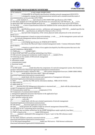 NETWORK MANAGEMENT SYSTEMS
13
CHAPTER 3: BASIC FOUNDATION -- STANDARDS, MODELS
AND LANGUAGE
1>__________ model addresses the applications that fall into the categories of fault, configuration, performance,
security and accounting (information/functional)
2>Match the following
Network management :management of a system's resources such as central processor usage, disk usage
and application processes
System management :deals with services provided by organizations to customers
Service management :management of the network comprising nodes and links
3>_____management is an extension to _____&_____management (network/system/service)
4>The two leading models of network management are the Internet model and the OSI model
(true/false)__________
5>__________model is the most widely used for network management (OSI/Internet)
6>_____model is a simpler scalar model and hence easy to implement. ______model is object oriented , is more
complex and harder to implement (OSI/Internet)
7>A higher level management network called TMN is based on the ___________model (OSI/Internet)
8>TMN stands for___________
9Identify features of OSI/CMIP standard
a: International standard (ISO/OSI)
b: management of data communications networks- LAN and WAN
c: deals with all seven layers
d: object oriented and most complete
e: consumes large resource in implementation
f: well structured and layered
Ans:___________ (a/b/c/d/e/f/all)
10>Identify features of SNMP/Internet Standard
a: Industry standard (IETF)
b: easy to implement
c: most widely implemented
d: originally intended for management of Internet components, currently adopted for WAN and telecommunication
systems
Ans:___________ (a/b/c/d/all)
11>Identify features of TMN standard
a: International standard (ITU-T)
b: Management of telecommunications network
c: based on OSI network management framework
d: addresses both network and administrative aspects of management
Ans:___________ (a/b/c/d/all)
12>Identify features of IEEE standard
a: IEEE standards adopted internationally
b: addresses management of LANs and MANs
c: adopts OSI standards significantly
d: deals with first two layers of the OSI reference model
Ans:__________ (a/b/c/d/all)
13>Following are web based management standards
a: WBEM
b: JMX
Ans:___________ (a/b/both)
14>CMIP stands for___________
15>CMIS stands for___________
16>The OSI management protocol standard is ____, and has built in services, ______, that specify the basic
services needed to perform the various functions (CMIS/CMIP)
17>Both LANs and WANs can be managed using___________ (CMIS/CMIP/both)
18>Major drawbacks of the OSI management standard are
a: it is complex b: CMIP stack is large
Ans:___________ (a/b/both)
VTU
N
O
TESBYSR
I
 
