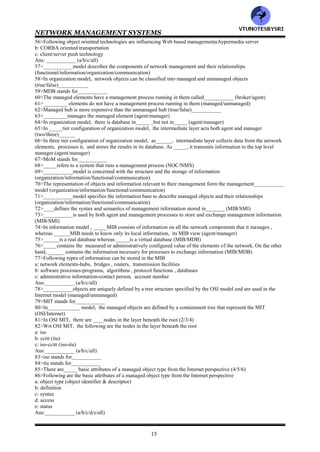 NETWORK MANAGEMENT SYSTEMS
14
19>In contrast to _____, ______is truly simple (SNMP/CMIP)
20>___________is responsible for all Internet specifications including network management (IEEE/IETF)
21>___________is designed to manage the telecommunications network and is oriented toward the needs of
telecommunications service providers (ITU/TMN)
22>_____is the standard of______ and is based on OSI CMIP/CMIS specifications (ITU/TMN)
23>The IEEE standards for LAN and MAN specifications are concerned only with OSI layers__&___1/2/3)
24>Both OSI/CMIP and Internet/SNMP protocols use _______standards for the lower layers (IETF/IEEE)
25>The IEEE ____.x series of specifications defines the standards for the various physical media and data link
protocols (802/803)_______
26>IEEE 802.__ specifications present overview, architecture and management. IEEE 802.__standard specifies the
LLC layer. IEEE 802.__ specifications are defined for Ethernet LANs (1/2/3/4)
27>___________layer provides transparency of the various physical media and protocols to the network layer
(MAC/LLC)
28>Web based management is based on using web technology , a web _____for the management system and web
______for network management stations (browsers/server)
29>DMTF stands for_________
30>___________is developing specifications for WBEM (IETF/DMTF)
31>___________has chosen the Microsoft object oriented management model, Common Information Model
(IETF/DMTF)
32>___________is based on a special subset of Java applets developed by Sun Microsystems that runs in the
network components (BEM/JMX)
33>TMM uses_______ (SNMP/CMIP )
34>Both SNMP and CMIP use polling methodology (true/false)___________
35>OSI network management architecture model comprise of ____models (3/4/5)
36>Following are the models of OSI network management
a: organization model
b: information model
c: communication model
d: functional model
Ans: ___________ (a/b/c/d/all)
37>In OSI model, _________model describes the components of a network management system, their functions
and their infrastructure (functional/organization/information/communication)
38>The organization model is defined in ISO______OSI systems management Overview (10400/10040/10004)
39>___________model defines the terms object, agent and manager
(functional/organization/information/communication)
40>___________model deals with the structure and organization of management information
(functional/organization/information/communication)
41>ISO=________ specifies the SMI and the information database, MIB (10156/10165)
42>SMI stands for___________
43>MIB stands for___________
44>_____describes how the management information is structured and ______deals with the relationship and
storage of management information (MIB/SMI)
45>Communication model has ___________components (2/3/4)
46>Components of communication model are
a: management application processes that function in the application layer
b: layer management between layers
c :layer operation within the layers
Ans:___________ (a/b/c/all)
47>___________model deals with the user oriented requirements of network management
(functional/organization/information/communication)
48>OSI defines ____functional application areas (4/5/6)
49>Only ____model presents the complete model for network management (Internet/OSI)_______
50>OSI deals wit all 7 networking layers (true/false)___________
51>The IETF does not define architecture for the SNMP management model explicitly (true/false)___________
52>TMN is based on the___________ model (OSI/internet)
53>______standard is dedicated to the management of layers 1 and 2 of the OSI reference model
(IEEE/IETF)_____
54>The IEEE standard is primarily concerned with the ___________model
(functional/information/organization/communication)
55>In Web based management , ___________model uses Web server - Web browser architecture
(functional/information/organization/communication)
VTU
N
O
TESBYSR
I
 