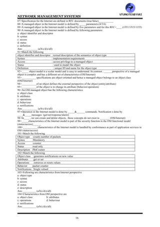 NETWORK MANAGEMENT SYSTEMS
15
56>Following object oriented technologies are influencing Web based managementa:hypermedia server
b: CORBA oriented transportation
c: client/server push technology
Ans: ___________ (a/b/c/all)
57>___________model describes the components of network management and their relationships
(functional/information/organization/communication)
58>In organization model, network objects can be classified into managed and unmanaged objects
(true/false)___________
59>MDB stands for___________
60>The managed elements have a management process running in them called___________ (broker/agent)
61>_________ elements do not have a management process running in them (managed/unmanaged)
62>Managed hub is more expensive than the unmanaged hub (true/false)___________
63>_________manages the managed element (agent/manager)
64>In organization model, there is database in_____ _but not in_____ (agent/manager)
65>In _____tier configuration of organization model, the intermediate layer acts both agent and manager
(two/three)______
66>In three tier configuration of organization model, as______, intermediate layer collects data from the network
elements, processes it, and stores the results in its database. As _____, it transmits information to the top level
manager (agent/manager)
67>MoM stands for___________
68>_____refers to a system that runs a management process (NOC/NMS)
69>___________model is concerned with the structure and the storage of information
(organization/information/functional/communication)
70>The representation of objects and information relevant to their management form the management___________
model (organization/information/functional/communication)
71>___________model specifies the information base to describe managed objects and their relationships
(organization/information/functional/communication)
72>____defines the syntax and semantics of management information stored in_______ (MIB/SMI)
73>___________is used by both agent and management processes to store and exchange management information
(MIB/SMI)
74>In information model , _____MIB consists of information on all the network components that it manages ,
whereas ______MIB needs to know only its local information, its MIB view (agent/manager)
75>______is a real database whereas _____is a virtual database (MIB/MDB)
76>_____contains the measured or administratively configured value of the elements of the network. On the other
hand, ______ contains the information necessary for processes to exchange information (MIB/MDB)
77>Following types of information can be stored in the MIB
a: network elements-hubs, bridges , routers, transmission facilities
b: software processes-programs, algorithms , protocol functions , databases
c: administrative information-contact person, account number
Ans:___________ (a/b/c/all)
78>___________objects are uniquely defined by a tree structure specified by the OSI model and are used in the
Internet model (managed/unmanaged)
79>MIT stands for___________
80>In____________ model, the managed objects are defined by a containment tree that represent the MIT
(OSI/Internet)
81>In OSI MIT, there are ____nodes in the layer beneath the root (2/3/4)
82>Wrt OSI MIT, the following are the nodes in the layer beneath the root
a: iso
b: ccitt (itu)
c: iso-ccitt (iso-itu)
Ans:___________ (a/b/c/all)
83>iso stands for___________
84>itu stands for___________
85>There are_____ basic attributes of a managed object type from the Internet perspective (4/5/6)
86>Following are the basic attributes of a managed object type from the Internet perspective
a: object type (object identifier & descriptor)
b: definition
c: syntax
d: access
e: status
Ans:___________ (a/b/c/d/e/all)
VTU
N
O
TESBYSR
I
 
