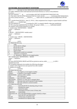 NETWORK MANAGEMENT SYSTEMS
17
105>Management data is communicated between agent and manager processes, as well as between manager
processes (true/false)__________
106>__________aspects need to be addressed in the communication of information between two entities (2/3/4)
107>Following aspects need to be addressed in the communication of information between two entities
a: transport medium of message exchange
b: message format of communication
c: actual message
Ans:__________ (a/b/c)
108>Match the following
transport protocol :actual message
application protocol :transport medium exchange
commands & responses :message format of communication
109>__________is the unsolicited messages such as alarms, generated by the agent (notification/trap/both)
110>__________model uses CMIP along with CMIS (Internet/OSI)
111>__________model uses SNMP for communication (Internet/OSI)
112>OSI uses _________protocol for transportation (connection oriented/connectionless/both)
113>Internet uses __________UDP/IP protocol to transport messages (connection oriented/connectionless/both)
114>The TP4 transport layer protocol riding on top of the x.25 protocol could be used for__________ transporting
and application messages (connection oriented/connectionless/both)
115>______&_____specifies the management communication protocols for OSI and Internet management
respectively (SNMP/CMIP)
116>__________is a formal language developed jointly by CCITT and ISO for use with application layers for data
transfer between systems (BER/ASN.1)
117>ASN.1 is at the__________ layer (presentation/session)
118>__________is defined as the set of rules used to specify data types and structures for storage of information
(transfer syntax/abstract syntax)
119>___________represents the set of rules for communicating information between systems (transfer
syntax/abstract syntax)
120>____is applicable to the information model while ______is applicable to the communication model (transfer
syntax/abstract syntax)
121>__________can be used with any presentation syntax, depending on the medium of presentation (transfer
syntax/abstract syntax)
122>__________in ASN.1 makes it independent of the lower layer protocols (transfer syntax/abstract syntax)
123>ISO____/_____ standards specify ASN.1 (8825/X.209 or 8824/X.208)
124>The algorithm to convert the textual ASN.1 syntax to machine readable code is called__________ (DER/BER)
125>BER stands for___________
126>BER is defined by ISO_________ (882/X.209 or 8824/X.208)
127>___________is based on the Backus system and uses the formal syntax language and grammar of the BNF
(BER/ASN.1)
128>BNF stands for__________
129> <name>::=<definition> in this expression, <name> denotes _____and the symbol ::= represents______
(defined as/entity/)
130> <digit>::=0|1|2 in this expression, the symbol | represents_____ (and/not/or)
131><op>::=+|-|*|/ in this expression, the definitions on the right side are called ___________
(production/primitives)
132> <SAE>::<number> | <SAE> | <SAE><op><SAE>, in this expression, the format of each line is defined
as___________ (production/assignment/either)
133><BooleanValue>:: TRUE| FALSE, in this expression, entities that are all in capital letters such as TRUE and
FALSE are called__________ (identifiers/keywords)
134>The data types are built up from primitive data types such as
a: INTEGER
b: REAL
c: NULL
d: GraphicString
Ans:__________ (a/b/c/d/all)
135>__________is one of several CharacterString type primitives (StringGraphic /GraphicStshng)
136>Match the following
Alternatives : SET & SEQUENCE
List : SET OF & SEQUENCE OF
Repetition : CHOICE
137>Above constructs are used to build __________data types (primitive/structured)
VTU
N
O
TESBYSR
I
 