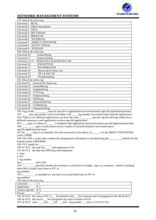 NETWORK MANAGEMENT SYSTEMS
19
152>Match the following
Object name :INTEGER, BEGIN
Application data type :RMON-MIB
Module :Counter, IpAddress
Macro, MIB module :PersonalRecord
Keywords :sysDescr, etherStatsPkts
153>Simple data type is also called_________ (primitive/atomic/basic/all)
154>___________uniquely identifies the data type irrespective of the syntax version (atomic/tag)
155>Data types are defined based on___________ (structure/tag/both)
156>wrt Object and Data types, the structure is divided into _______categories (3/4/5)
157>wrt Object and Data types , the tag is divided into___ categories (2/3/4)
158>The tag is divided into following
a: class
b: tag number
Ans:__________ (a/b/both)
159>Following are different categories of data type structure
a: simple type
b: structured type
c: tagged type
d: other type
Ans:_________ (a/b/c/d/all)
160>________type is one for which the values are specified directly (structured/tagged/simple)
161>INTEGER is a________ type (structured/tagged/simple)
162>A data type is a __________type when it contains other types (structured/tagged/simple)
163>Types that are within a structured type are called _________types (component/tagged)
164>SET is distinguished from SEQUENCE in following respects
a: data types should all be distinct
b: order of values in SET is of no consequence
Ans:__________ (a/b/both)
165>Order of values is critical in _______ (SET/SEQUENCE)
166>The component data types in the __________construct need not be distinct because the order is preserved
(SET/SEQUENCE)
167>__________type is a type derived from another type (structured/tagged)
168>__________type is a data type that is not predefined (structured/tagged/other)
169>___________type is chosen from CHOICE and ANY types, which are contained in other types
(structured/tagged/other)
170>Type__________ defines the selection of one value from specified list of distinct types (ANY/CHOICE)
171>Every data type except __________has a tag associated with it (CHOICE/ANY/both)
172>A tag has following components
a: class
b: tag number
Ans:__________ (a/b/both)
173>There are _____classes of tag (3/4/5)
174>Following are different classes of tag
a: universal
b: application
c: context specific
d: private
Ans:__________ (a/b/c/d/all)
175>__________class is the most common (application/context specific/universal/private)
176>Data types in the __________class are application independent (application/context specific/universal/private)
177>__________class is similar to the use of a global variable in a software program and is applicable anywhere in
a program (application/context specific/universal/private)
178>BOOLEAN & INTEGER are examples of __________class , whose tag numbers are [1] and [2] respectively
(application/context specific/universal/private)
VTU
N
O
TESBYSR
I
 