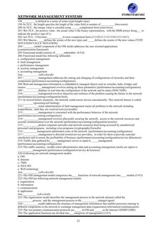 NETWORK MANAGEMENT SYSTEMS
20
179>Match the following
Universal 1 :REAL
Universal 2 :Object description
Universal 3 :NULL
Universal 4 :BIT STRING
Universal 5 :BOOLEAN
Universal 6 :EXTERNAL
Universal 7 :OBJECT IDENTIFIER
Universal 8 :OCTET STRING
Universal 9 :INTEGER
180>Match the following
Universal 10 :TeletexString
Universal 11 :NumericString
Universal 12-15 :SEQUENCE & SEQUENCE OF
Universal 16 :ENCRYPTED
Universal 17 :ENUMERATED
Universal 18 :Reserved for future use
Universal 19 :SET & SET OF
Universal 20 :PrintableString
181>Match the following
Universal 21 :reserved for future use
Universal 22 :GeneralString
Universal 23 :GraphicString
Universal 24 :UTCTime
Universal 25 :VideotexString
Universal 26 :IASString
Universal 27 :GeneralizedTime
Universal 28 :VisibleString
Universal 29 :CharacterString
182>Tags in the __________class are specific to applications (universal/context specific/application/private)
183>_____class tag number can be overridden with _____tag number (universal/context specific/application)
184>Types in two different applications can have the same __________specific tag but each tag could carry a
different meaning in each application (context specific/application)
185>____type is a subset of_____ , is limited to that application (universal/context specific/application/private)
186>__________type is used extensively by vendors of network products (universal/context
specific/application/private)
187>In _____, there is an identifier for each occurrence of an object. In_____, it is the OBJECT IDENTIFIER
(ASN.1/MIB)
188>The ASN.1 syntax that contains the management information is encoded using the __________defined for the
transfer syntax (DER/BER)
189>TLV stands for__________
190>In TLV , the type has_____ subcomponents (3/4)
191>In TLV, the type has following subcomponents
a: class
b: P/C
c: tag number
Ans:__________ (a/b/c/all)
192>__________specifies whether the structure is a primitive or simple, type or a construct , which is anything
other than a simple type (class or P/C or
tag number)
193>__________is encoded as a one byte or an octet field (class or P/C or
tag number)
194>Match the following
Universal :1 1
Application :0 1
Context specific :0 0
Private :1 0
195>In TLV, the value of P/C is___ for primitive and ___for construct and is designated as the 6th bit (0/1)
196>In TLV, the lowest ___bits designates tag value in binary (4/5/6)
197>In TLV, class :____bits:: ___P/C: ___bits ::Tag number :___bits (1/2/3/4/5/6/7/8)
VTU
N
O
TESBYSR
I
 
