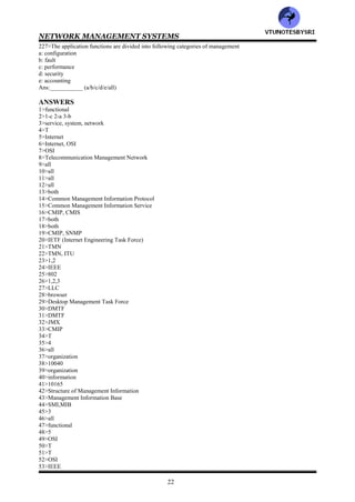 NETWORK MANAGEMENT SYSTEMS
21
198__________is defined as a series of octets (type/length/value)
199>In TLV, the length specifies the length of the value field in number of__________ (bits/octets)
200>In TLV, the integer value is encoded using ______complement form (ones/twos)
201>Wrt TLV , for positive value , the actual value is the binary representation, with the MSB always being___ to
indicate the positive sign (0/1)
202>wrt TLV, -5 becomes ___________in twos complement form (11110111/111111101/11111011)
203>Wrt Macros , ____defines the syntax of the new types and _____defines the syntax of the new values (TYPE
NOTATION/VALUE NOTATION)
204>________model component of the OSI model addresses the user oriented applications
(communication/functional)
205>Functional model consists of ______submodels (4/5/6)
206>Functional model has following submodels
a: configuration management
b: fault management
c: performance management
d: security management
e: accounting management
Ans:___________ (a/b/c/d/e/all)
207>___________management addresses the setting and changing of configurations of networks and their
components (performance/accounting/configuration)
208>Relevant management information is embedded in managed objects such as switches, hubs, bridges and
routers .___________management involves setting up these parameters (performance/accounting/configuration)
209>___________displays in real time the configuration of the network and its status (NOC/NMS)
210>___________management involves detection and isolation of the problem causing the failure in the network
(performance/accounting/configuration/fault)
211>In several failure situations, the network could restore service automatically. This network feature is called
___________ (grooming/self healing)
212>___________ticket administration of fault management tracks all problems in the network including
nonproblems, until they are resolved (service/trouble)
213>___________management is concerned with the performance behavior of the network
(performance/accounting/configuration)
214>___________management involves physically securing the network, access to the network resources and
secured communication over the network (performance/accounting/configuration/security)
215>___________protect corporate networks and network resources from being accessed by unauthorized
personnel and programs, including virus programs (cryptography/firewalls)
216>__________management administers costs of the network (performance/accounting/configuration)
217>___________management is directed toward service providers, in order for them to provide customer
satisfaction and to ensure the profitability of business (performance/accounting/configuration/service &business)
218>Traffic data gathered by_____ management serves as input to _____management
(performance/accounting/configuration)
219>The traffic statistics, trouble ticket administration data and accounting management results are inputs to
___________management (performance/configuration/service & business)
220>Following are network management models
a: OSI
b: Internet
c: TMN
d: IEEE 801
e: Web technology
Ans:___________ (a/b/c/d/e/all)
221>The OSI management model categorizes the____ functions of network management into____ models (3/4/5)
222>The OSI has following network management models
a: organization
b: information
c: communication
d: application
Ans:__________ (a/b/c/d/all)
223>The organization model describes the management process in the network element called the
___________process, and the management process in the ___________ (manger/agent)
224>___________model addresses the structure of management information that enables processes running in
different components in the network to exchange management data (organization/information/communication)
225>The two primary communication protocols are_____ in OSI and ______in the Internet (SNMP/CMIP)
226>The application functions are divided into___ categories of management (3/4/5)
VTU
N
O
TESBYSR
I
 