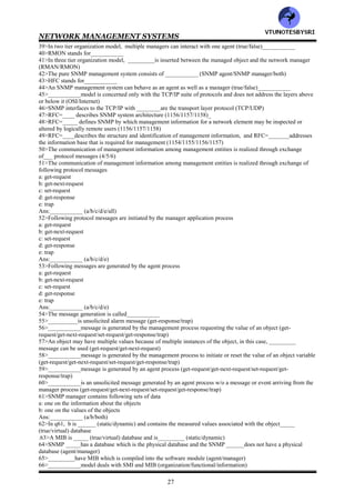 NETWORK MANAGEMENT SYSTEMS
26
CHAPTER 4:SNMPv1 NETWORK MANAGEMENT—
ORGANIZATION & INFORMATION MODELS
1>__________management is also referred to as Internet management (SMTP/SNMP)
2>SNMP network management systems can manage even non-TCP/IP network elements through proxy agents
(true/false)__________
3>SNMP management is the most widely used __________ (NMS/NOC)
4>__________comprises management process, agent process and network elements (NMS/NOC)
5>The SNMP information model consist of
__________ (MIB/SMI/both)
6>___________uses ASN.1 syntax to define managed objects (MIB/SMI)
7>___________defines the relationship between managed objects and groups of related objects into MIB modules
(MIB/SMI)
8>MIB2 is a superset of MIB1 and is used in SNMPv__ (1/2)
9>The SNMP architecture, administration and access policies fall under___________ model
(organization/communication)
10>ICMP was developed to manage___________ (ARPANET/INTERNET)
11>___________is a mechanism to transfer control messages between nodes (PING/ICMP)
12>PING stands for__________
13>A popular example of ICMP is___________ (RING/PING)
14>___________i a simple tool used to investigate the heath of a node and the robustness of communication with it
from the source node (PING/ICMP)
15>IAB stands for___________
16>__________was formed to administer Internet activities (ICB/IAB)
17>SGMP stands for___________
18>___________is used to monitor and configure gateways remotely (SNMP/SGMP)
19>_____is an enhancement of______ (SNMP/SGMP)
20>SNMPv__ was developed to make it independent of the OSI standard (1/2/3)
21>IAB was charged with the responsibility to manage following task forces
a: IEEE
b: IETF
c: IRTF
Ans:___________ (a/b/c/all)
22>___________is an organization that maintains several archives of documents related to the Internet and the
IETF's activities (IntraNIC/InterNIC)
23>InterNIC stands for___________
24>STD stands for___________
25>FYI stands for___________
26>IANA stands for___________
27>___________is the central coordinator for the assignment of unique parameter values for Internet protocols
(IETF/IANA)
28>___________RFC subseries was created by to document overviews and topics that are introductory (STD/FYI)
29>___________RFC subseries was created to identify those RFCs that do in fact specify Internet standards
(STD/FYI)
30>There are ___ series of RFC and STD documents (3/4/5)
31>Following are the series of RFC and STD documents
___________ (SMI/MIB/SNMP/all)
32>RFC=____defines the SNMP protocol. RFC=____is on protocol operations. RFC=___ is on transport mappings
(1905/1905/1157)
33>SMI form the contents of RFC=___________ (1155/1156/1157)
34>RFC=____/STD=_____ is currently in use for MIB (1213/1217/13/17)
35>RFC=______is a draft version of MIB2 for SNMPv2 (1155/1907)_____
36>The infrastructure of the manager agent and the SNMP architecture that it is based form ___________model
(information/organization/functional)
37>wrt SNMP, definition of syntax and semantics form the basis of the ___________model
(information/organization/functional)
38>The two tier organization model consists of_____ process which resides in the managed object and______
process which resides in the NMS and manages the managed object (network manager/network agent)
VTU
N
O
TESBYSR
I
 