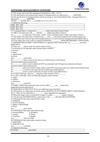 NETWORK MANAGEMENT SYSTEMS
27
39>In two tier organization model, multiple managers can interact with one agent (true/false)___________
40>RMON stands for___________
41>In three tier organization model, _________is inserted between the managed object and the network manager
(RMAN/RMON)
42>The pure SNMP management system consists of ___________ (SNMP agent/SNMP manager/both)
43>HFC stands for___________
44>An SNMP management system can behave as an agent as well as a manager (true/false)___________
45>___________model is concerned only with the TCP/IP suite of protocols and does not address the layers above
or below it (OSI/Internet)
46>SNMP interfaces to the TCP/IP with ________are the transport layer protocol (TCP/UDP)
47>RFC=____ describes SNMP system architecture (1156/1157/1158)_
48>RFC=_____ defines SNMP by which management information for a network element may be inspected or
altered by logically remote users (1156/1157/1158)
49>RFC=____describes the structure and identification of management information, and RFC=_______addresses
the information base that is required for management (1154/1155/1156/1157)
50>The communication of management information among management entities is realized through exchange
of___ protocol messages (4/5/6)
51>The communication of management information among management entities is realized through exchange of
following protocol messages
a: get-request
b: get-next-request
c: set-request
d: get-response
e: trap
Ans:___________ (a/b/c/d/e/all)
52>Following protocol messages are initiated by the manager application process
a: get-request
b: get-next-request
c: set-request
d: get-response
e: trap
Ans:___________ (a/b/c/d/e)
53>Following messages are generated by the agent process
a: get-request
b: get-next-request
c: set-request
d: get-response
e: trap
Ans:___________ (a/b/c/d/e)
54>The message generation is called___________
55>__________is unsolicited alarm message (get-response/trap)
56>___________message is generated by the management process requesting the value of an object (get-
request/get-next-request/set-request/get-response/trap)
57>An object may have multiple values because of multiple instances of the object, in this case, _________
message can be used (get-request/get-next-request)
58>___________message is generated by the management process to initiate or reset the value of an object variable
(get-request/get-next-request/set-request/get-response/trap)
59>___________message is generated by an agent process (get-request/get-next-request/set-request/get-
response/trap)
60>___________is an unsolicited message generated by an agent process w/o a message or event arriving from the
manager process (get-request/get-next-request/set-request/get-response/trap)
61>SNMP manager contains following sets of data
a: one on the information about the objects
b: one on the values of the objects
Ans:___________ (a/b/both)
62>In q61, b is ______ (static/dynamic) and contains the measured values associated with the object_____
(true/virtual) database
.63>A MIB is _____ (true/virtual) database and is_________ (static/dynamic)
64>SNMP _____has a database which is the physical database and the SNMP ______does not have a physical
database (agent/manager)
65>_________have MIB which is compiled into the software module (agent/manager)
66>___________model deals with SMI and MIB (organization/functional/information)
VTU
N
O
TESBYSR
I
 