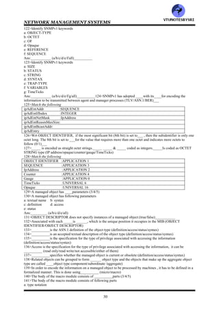 NETWORK MANAGEMENT SYSTEMS
29
OCTET STRING :object position in MIB
OBJECT IDENTIFIER :8bit bytes binary and textual data
NULL :subtypes INTEGER (n1. . . .nN)
96>Match the following
NetworkAddress :application wide arbitrary ASN.1 syntax, double wrapped OCTET STRING
IpAddress :non-negative integer in hundredth of second units
Counter :capped, on-negative integer, increase or decrease
Gauge :wraparound, non-negative integer, monotonically increasing, may 2^32-1
TimeTicks :dotted decimal IP address
Opaque :Not used
97>____:List maker::______: Table maker (SEQUENCE/SEQUENCE OF)
98>___________data type is used to specify either binary or textual information that is 8 bits long (OCTET
IDENTIFIER/OCTET STRING)
99>The combination keyword __________is the object position in the MIB (OBJECT STRING/OBJECT
IDENTIFIER)
100>___________are application specific data types and are SNMP based types (primitive/defined)
101>The base type ________is used to specify octets of binary information (Gauge/Opaque)
102>__________is intended for adding new base types to extend SNMP SMI (Gauge/Opaque)
103>__________is a choice of the address of the protocol family (IpAddress/NetworkAddress)
104>__________is the conventional four groups of dotted decimal notation of IPv4 (IpAddress/NetworkAddress)
105>__________is an application wide data type and is a non-negative integer (TimeTicks/Gauge/Counter)
106>Counter can only increase in value up to a maximum of 2^__-1 and then wraps around starting from 0
(16/32/64)
107>The data type __________is a non-negative integer , but its value can move either up or down
(Counter/Gauge/TimeTicks)
108>Gauge pegs at its maximum value of 2^__-1 (16/32/64)________
109>__________is a non-negative integer and measures time in units of hundredth of a second
(Counter/Gauge/TimeTicks)
110>The maximum value of TimeTicks is 2^__-1 (16/32/64)
111>__________is an application wide data types that supports the capability to pass arbitrary ASN.1 syntax
(Gauge/Opaque)
112>__________is used to create data types based on previously defined data types (Gauge/Opaque)
113>Size of ________is undefined in SNMPv1, which causes some problem in its implementation (Gauge/Counter/
Opaque)
114>The Opaque data type can be defined both IMPLICITly and EXPLICITly (true/false)__________
115>The constructs ______&____which are in ASN.1, are not included in SNMP based management syntax
(SEQUENCE/SEQUENCE OF/SET/SET OF)
116>____is used to build a list and______ is used to build a table (SEQUENCE/SET/SEQUENCE OF/SET OF)
117>Identify syntax for list
a: SEQUENCE OF <entry>
b: SEQUENCE {<type1>, <type2>. . . . <typeN>}
Ans:__________ (a/b/either)
118>Identify syntax for table
a: SEQUENCE OF <entry>
b: SEQUENCE {<type1>, <type2>. . . . <typeN>}
Ans:__________ (a/b/either)
119>Identify SNMPv1 keywords
a: ACCESS b: BEGIN
c: CHOICE d: Counter
e: DEFINITIONS f: DEFVAL
Ans:___________ (a/b/c/d/e/f/all)
120>Identify SNMPv1 keywords
a: DESCRIPTION b: END
c: ENTERPRISE d: FROM
e: Gauge f: IDENTIFIER
Ans:___________ (a/b/c/d/e/f/all)
121>Identify SNMPv1 keywords
a: IMPORTS b: INDEX c: INTEGER
d: IpAddress `e: NetworkAddress f: OBJECT
Ans:___________ (a/b/c/d/e/f/all)
VTU
N
O
TESBYSR
I
 