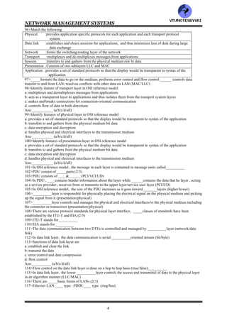 NETWORK MANAGEMENT SYSTEMS
3
62>The process that initiates a transaction to run an application in either a local or remote processor is called the
_____.The application process that is invoked by a _____ is called the______ (server/client)
63>In client/server architecture, the ____initiates the request and the _______responds (server/client)
64>Client cannot initiate a process in the server (true/false)___________
65>A real world analogy of the client/server operation is a post office (true/false)___________
66>The communication between operative computing processes is called ___________communication (end to
end/peer to peer)
67>___________is a suite of protocols that enable networks to be interconnected (UDP/IP or TCP/IP)
68>IP is a _____ protocol. TCP is a ______protocol. UDP is a ______protocol (connection
oriented/connectionless)
69>Most of Internet traffic really uses___________ because of the reliability of data transmission (UDP/IP or
TCP/IP)
70>The Internet is a network of networks (true/false)___________
71>___________serve as the interface between dissimilar and independent , autonomous , networks and perform
many functions including protocol conversions (routers/gateways)
72>Autonomous networks have little knowledge each other's attributes , configurations and addresses and yet
communication is automatically facilitated by a hierarchy of Internet servers along the path
(true/false)___________
73>Email messages are transmitted by a___________ scheme all along the path (stop & wait/ store & forward)
74>Internet users are currently doubling n population each year (true/false)___________
75>In layered architecture, the workstations belong to the___________ plane (LAN/user)
76>in layered architecture, the interfaces are defined as the fabrics (true/false)___________
77>In Internet fabric model, the LAN and WAN planes interface through _____fabric. The WANs in the WAN
plane interface via the______ fabric (gateway/switching)
78>In Internet fabric model, the user's workstation interfaces to a LAN via a ___________interface
(gateway/switching/MAC)
79>In Internet fabric model, LANs interface to a WAN by a switching fabric of ___________
(bridges/routers/switches/all)
80>____________fabric interconnects different WANs (gateway/switching)
81>_____is a private network and access to it is controlled by the enterprise that owns it, whereas______is public
(internet/intranet)
82>In communication lingo, commonality can be interpreted as _____and procedures as______
(protocols/standards)
83>___________can be defined as the basic structure of a system that shows its functional components and the
relationships among the
84>___________architecture describes the functional components of a communication network as well as the
operational interfaces among them (network/communication)
85>The operational procedures are specified in terms of ___________ (standards/protocols)
86>Standardization of___________ involves agreement in the physical characteristics and operational procedures
of communication equipment that performs similar functions (policy/protocol)
87>Email exchange across the world is possible because most vendors have adopted the standard ___________in
their software (MIME/SMTP)
88>Each system can be divided into ______broad sets of communication layers (2/3/4)
89>in communication architecture , top set of layers consists of the _____layers and the bottom set of the______
layers (transport/application)
90>The data can be transmitted in one of____ modes (2/3/4)
91>The ISO has developed a highly modular or layered , architecture for communication protocols that is called
the OSI reference model , published as OSI RM--ISO______ (7948/749)
92>OSI reference model was developed based on the premise that
a: the different layers of protocol provide different services
b: each layer can communicate with only its own neighboring level
Ans:___________ (a/b/both)
93>In OSI reference model, two systems can communicate on a ___________level (end to end/peer to peer)
94>In OSI reference model, layers __ __are the transport system protocol layers; and layers ______are application
support protocol layers (1/2/3/4/5/6/7)
95>In OSI reference model, the intermediate system is involved only up to the first ________layers in the process
(3/4)
VTU
N
O
TESBYSR
I
 