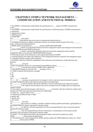 NETWORK MANAGEMENT SYSTEMS
39
165>System
166>Interface
167>Address Translation
168>CMOT
169>Transmission
170>SNMP
171>CMOT
172>transmission
173>1-f 2-g 3-e 4-h 5-d 6-i 7-c 8-j 9-b 10-k 11-a
174>System
175>T
176>7
177>all
178>Interface
179>T
180>both
181>ifNumber, ifTable
182>1-d 2-e 3-c 4-f 5-b 6-g 7-a
183>1-c 2-d 3-e 4-f 5-b 6-a
184>1-c 2-d 3-f 4-b 5-a 6-e
185>1-d 2-c 3-e 4-b 5-f 6-a
186>1-d 2-c 3-e 4-b 5-f 6-a
187>ifType
188>inbound, outbound
189>NetworkAddress, physical address
190>IP
191>IP
192>T
193>all
194>ipForwarding
195>1-g 2-h 3-f 4-b 5-c 6-d 7-e 8-a
196>1-h 2-g 3-f 4-e 5-c 6-b 7-a 8-d
197>1-f 2-e 3-d 4-g 5-b 6-a 7-c
198>
199>1-d 2-c 3-e 4-b 5-f 6-a 7-g
200>1-h 2-i 3-j 4-k 5-e 6-d 7-g 8-c 9-f 10-b 11-a 12-l
201>1-d 2-e 3-f 4-c 5-b 6-a
202>1-e 2-d 3-f 4-c 5-g 6-b 7-h 8-a
203>1-h 2-g 3-f 4-d 5-c 6-b 7-a 8-e
204>ipForwardPolicy
205>ICMP
206>1-h 2-i 3-g 4-f 5-e 6-d 7-c 8-b 9-a
207>1-d 2-e 3-f 4-g 5-h 6-i 7-c 8-b 9-a
208>1-h 2-g 3-f 4-e 5-d 6-c 7-b 8-a
209>all
210>1-h 2-g 3-f 4-e 5-d 6-c 7-b 8-a
211>1-g 2-f 3-e 4-c 5-d 6-b 7-a
212>1-g2-f 3-e 4-d 5-c 6-b 7-a
213>1-d 2-e 3-f 4-g 5-h 6-a 7-b 8-c
214>T
215>proxy agent
216>5
217>all
218>3,2
219>SMI 220>all 221>MIB 222>11
VTU
N
O
TESBYSR
I
 