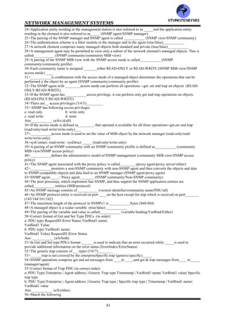 NETWORK MANAGEMENT SYSTEMS
40
CHAPTER 5: SNMPv1 NETWORK MANAGEMENT —
COMMUNICATION AND FUNCTIONAL MODELS
1>The SNMPv1 communication model defines the specifications of____ aspects of SNMP communication
(3/4/5)______
2>The SNMPv1 communication model defines the specifications of following aspects of SNMP communication
a: architecture
b: administrative model
c: SNMP protocol
d: SNMP MIB
Ans:__________ (a/b/c/d/all)
3>__________model defines data access policy (communication/administrative)
4>A manager can belong to multiple communities and thus can manage multiple domains.This is the__________
model (communication/administrative)
5>SNMP entities are grouped into __________module (SNMP SMI/SNMP MIB)
6>___________consists of communication between network management stations and managed network elements
or objects (SNMP protocol/SNMP architecture)
7>___________is used to communicate information between the network management stations and the
management agents in the elements (SNMP MIB/SNMP protocol)
8>Following are goals of the architecture in the original specifications of SNMP
a: it should minimize the number and complexity of the management functions realized by the management agent
b: it should be flexible enough to allow expansion
c: the SNMP architecture should be independent of the architecture and mechanisms of particular hosts and
gateways
Ans:___________ (a/b/c/all)
9>Only non-aggregate objects are communicated using SNMP (true/false)___________
10>___________is used for data transfer in SNMP (ASN.1/BER/both)
11>The SNMP manages the network with ____messages (3/4/5)_______
12>SNMP comprises following basic messages
a: set
b: get
c: trap
Ans:__________ (a/b/c/all)
13>_____&______messages are generated by the manager to retrieve data from network elements using the
associated management agents (get-request/set-request/get-next-request/trap)
14>___________is used to initialize and edit the parameters of the network element (get-request/set-request)
15>___________is the response from the agent to get and set messages from the manager (get-next-request/get-
response-request)
16>The number of unsolicited messages in the form of_________is limited to make the architecture simple and to
minimize the traffic (get-request/set-request/get-next-request/trap)
17>There are__ types of traps (2/3/4)_________
18>Following are different types of traps
a: generic trap
b: specific trap
c: time stamp
Ans:___________ (a/b/c/all)
19>___________type consists of coldStart, warmStart, linkDown,linkUp,authenticationFailure, egpNeighborLoss
and enterpriseSpecific (generic trap/specific trap/time stamp)
20>___________is a specific code and is generated even when an enterpriseSpecific trap is not present (generic
trap/specific trap/time stamp)
21>___________is the time elapsed between the last initialization or reinitialization of the element and the
generation of the trap (generic trap/specific trap/time stamp)
22>In RFC 1157,the entities that reside in the management stations and network elements are called
SNMP___________ entities (protocol/application)
23>The peer processes, which implement the SNMP, and thus support the SNMP application entities are termed
as__________ entities (protocol/MIB)
VTU
N
O
TESBYSR
I
 