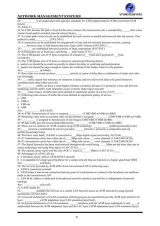 NETWORK MANAGEMENT SYSTEMS
50
CHAPTER 9: BROADBAND NETWORK MANAGEMENT
-- ATM NETWORKS
1>Broadband networks can be classified into following distinct categories: __________ (WAN/access
network/both)
2>____is predominantly based on ATM technology .______is based on cable modem, digital subscriber loop and
wireless technologies (WAN/access network)
3>__________ISDN is also known as Basic ISDN (wideband/narrowband)
4>__________is a low bandwidth network that can carry two 56 kilobaud rate channels (wideband/narrowband)
5>__________network can transport very high data rate signals (broadband/narrowband)
6>Following are different types of information technology services:
a: voice
b: video
c: data
Ans: ___________ (a/b/c/all)
7>______transports signals over long distances between switching offices, and _____covers the last mile from a
switching office to the customer's premise (Local loop/WAN)
8>__________ network is also called multimedia networking (narrowband/broadband)
9>___________networks are also called BISDN (narrowband/broadband)
10>Those who provide multimedia services to customers are broadband service providers and are referred to
as________ (MOM/MOTIS/MSO)
11>Basic ISDN consisted of two basic channels: ___channels , each with a 56 kilobaud rate, combined with an 8
kilobaud signaling ___ channel (A/B/C/D)___
12>Broadband networks and services have contributed significantly to advances in following areas
a: ATM
b: SONET/SDH
c: broadband access technology
Ans: __________ (a/b/c/all)
13>The ATM technology can be viewed as a hybrid of _____and ______switched transmission modes
(packet/message/circuit)
14>The data rate of SONET/SDH WAN is an integral multiple of the basic OC-1/STS, which is ____Mbps
(51.84/155.52)_______
15>Broadband access technology is implemented in one of following ways
a: HFC technology
b: DSL technology
c: wireless technology
Ans: ___________ (a/b/c/all)
16>__________is a two way interactive multimedia communication system that uses fiber and coaxial cable
facilities and cable modems (DSL/HFC)
17>The customer network consists of following classes
a: residential customers
b: corporate customers
Ans: __________ (a/b/both)
18>wrt broadband service networks, the service providers interface with WAN via___________ (router/gateway)
19>___________network is based on ATM technology and broadband access technology (broadband/corporate)
20>___________network is based on switches with point to point connections in contrast to one to many
connections as in_______ (broadcast protocol/ATM)
21>ATM is a connection-oriented protocol (true/false)___________
22>___________has helped bring about the merger of computer and telecommunication networks
(broadband/ATM)
23>Following important concepts comprise ATM technology
a: virtual path- virtual circuit
b: fixed packet sizes or cells
c: small packet sizes
d: statistical multiplexing
e: integrated services
Ans : ___________ (a/b/c/d/e/all)
VTU
N
O
TESBYSR
I
 