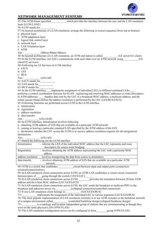 NETWORK MANAGEMENT SYSTEMS
51
24>___________is an organization that specifies standards for ATM implementation (ATM consortium/ATM
forum)
25>Table 9.1___________
26>In ATM, because the path is fixed for the entire session, the transmission rate is considerably ______than a non-
virtual circuit packet switched network (slower/faster)_____
27>A virtual path-virtual circuit can be established for each session as needed and removed after the session. This
method is called___________ (PVC/SVC)
28>A connection can be established for long periods of time and not switched between sessions, creating
_______between a pair of end stations that carry large traffic volumes (SVC/PVC)____
29>________are established between locations of large corporations (SVC/PVC)
30>ATM packets are of fixed size, each being ___bytes long (53/55)________
31>The ATM packet size of 53 bytes comprises of a header of___ bytes and a payload of ___bytes
(4/5/48/49)_____
32>The ATM packet size of 53 bytes is chosen by optimizing following factors
a: packet size should be as small as possible to reduce the delay in switching and packetization
b: packet size should be large enough to reduce the overhead of the header relative to the payload
Ans : ___________ (a/b/both)
33>Pure video w/o sound can have___________ priority in terms of delay than a combination of audio and video
can (less/high)
34>____ traffic require low tolerance on variations in delay and low end-to-end delays for good interactive
communication (data/video/voice/all)
35>___________traffic can have a much higher tolerance on latency because it is primarily a store and forward
technology and the traffic itself inherently occurs in bursts (data/video/voice/all)
36>_____main classes of traffic have been defined to implement quality of service (3/4/5)______
37>Following main classes of traffic have been defined to implement quality of service
a: CBR
b: VBR-rt
c: VBR-nrt
d: ABR
Ans : ___________ (a/b/c/d/all)
38>in ATM, Transmission of voice is assigned___________ (CBR/VBR-rt/VBR-nrt/ABR)
39>Streaming video such as real time video on the Internet is assigned___________ (CBR/VBR-rt/VBR-nrt/ABR)
40>___________is assigned to transmission of still images (CBR/VBR-rt/VBR-nrt/BR)
41>IP data traffic gets the lowest bandwidth priority___________ (CBR/VBR-rt/VBR-nrt/ABR)
42>There are two markets for ATM switches using ATM technology: ___________ (public/protected/private)
43>_____network is established by service providers. ______network is primarily a campuslike network
(public/protected/private)
44>The basic voice band, 0-4 kHz is converted to ___Kbps digital signal universally (16/32/64)________
45>T1 transmission carrier has a data rate of____ Mbps and carrier ___voice channels (1.544/2.048/24/30)_
46>E1 transmission carrier has a data rate of____ Mbps and carrier ___voice channels (1.544/2.048/24/30)
47>The digital hierarchy has been synchronized throughout the world using _____Mbps are the basic data rate in
carrier technology and using fiber optics (51.84/155.52) ______
48>The optical carrier starts with the unit of OC-1, which is______ Mbps (51.84/155.52)_____
49>Advantages of ATM LAN are
a: it interfaces nicely with an ATM SONET network
b: it is adaptable for a high speed backbone for a camps network that can function at a higher speed than FDDI
Ans : ___________ (a/b/both)
50>The services provided by ATM differ from conventional LAN in following ways
a: ATM is connection oriented
b: ATM makes a one-to-one connection between pairs of workstations in contrast to the broadcast con multicast
mode in the conventional LAN
c: LAN MAC address is dedicated to the physical network interface card and this is independent of network
topology
Ans : ___________ (a/b/c/all)
51>LANE stands for___________
52>___________emulates the services of a current LAN network across an ATM network by using layered
architecture (LUNI/LANE)
53>in layered architecture of a LAN emulation, following layers are inserted between the ATM layer and the LLC
layer: ___________ (ATM adaptation layer/LAN emulation layer/both)
54>In layered architecture of a LAN emulation, ______interfaces with the ATM layer underneath it, and _____is
sandwiched between the ATM adaptation layer and the LLC layer (ATM adaptation layer/LAN emulation layer)
VTU
N
O
TESBYSR
I
 
