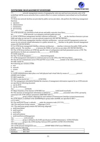 NETWORK MANAGEMENT SYSTEMS
52
55>The ATM forum specified ___________which provides the interface between the user and the LAN emulation
layer (LUNI/LANE)
56>LUNI stands for___________
57>In layered architecture of a LAN emulation, arrange the following in correct sequence (from top to bottom)
a: physical layer
b: ATM adaptation layer
c: logical link control layer
d: network layer
e: LAN Emulation layer
f: ATM
Ans : ___________ (fdbcae/fbdaec/fdbace)
58>In layered architecture of a LAN emulation, an ATM end station is called___________ (LE server/LE client)
59>In the LUNI interface, two LECs communicate with each other over an ATM network using___________ (LE
client/LE services)
60>Following are LE Services in LUNI interface
a: LECS
b: LES
c: BUS
Ans : ___________ (a/b/c/all)
61>LECS stands for___________
62>LES stands for___________
63>BUS stands for___________
64>In the LUNI interface, ___implements assignment of individual LECs to different emulated LANs.____
performs a control coordination function for ELAN , registering and resolving MAC addresses or route descriptors
to ATM addresses .____handles data sent by the LEC to a broadcast MAC address, a multicast address, and the
initial unicast frames before the address resolution is performed by the LEC (LES/BUS/LECS)
65>Following functions are performed across LUNI in the LUNI interface
a: initialization
b: registration
c: address resolution
d: data transfer
Ans : __________ (a/b/c/d/all)
66>In LUNI interface, Initialization involves following
a: obtaining ATM address of LES that are available on a particular ATM network
b: joining or leaving a particular emulated LAN specified by the ATM address of the LES
c: declaration whether the LEC across the LUNI is to receive address resolution requests for all unregistered
destinations
Ans : ___________ (a/b/c/all)
67>Match the following wrt the LUNI interface
Initialization : informs the LES of the individual MAC address that the LEC represents and route
descriptors for source route bridging
Registration : involves obtaining the ATM address representing the LEC with a particular MAC
address
address resolution : involves transporting the data from source to destination
data transfer : involves obtaining ATM address of LES that are available on a particular ATM
network
68>ATM is a switch that establishes ___________circuit between input and output ports (connection-
oriented/connectionless)
69>In LAN emulation client connections across LUNI, an ATM LAN establishes a virtual circuit connection
between pairs of ____going through the switch ( LECS/LEC)______
70>In LAN emulation client connections across LUNI, ________provides the translation between 20 byte ATM
address and the 6 byte MAC address (LEC/LES/LECS)
71>In LAN emulation client connections across LUNI, the LEC sends the broadcast or multicast PDU to the
broadcast and unknown server via___________ (collapsed connection/controlled connection)
72>Every LAN emulation client belongs to___________ (LECS/LES/BUS)
73>___________implements the assignment of the individual LEC to various segments (LECS/LES/BUS)
74>The most popular implementation of LAN emulation currently is to use ATM switches in the backbone network
of a campus environment called___________ (controlled backbone design/collapsed backbone design)
75>___________is a topology and location independent group of stations that are communicating as though they
were on the same physical LAN (VPN/VLAN)
76>The LAN emulation configuration server can be configured to form________group (VPN/VLAN)
VTU
N
O
TESBYSR
I
 