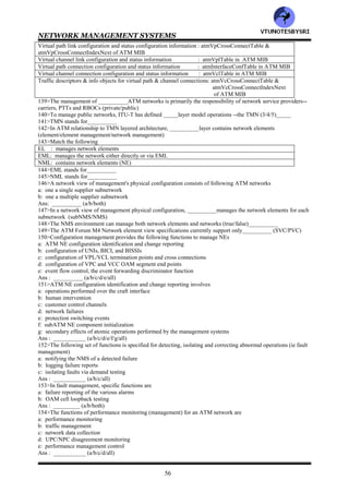 NETWORK MANAGEMENT SYSTEMS
55
side IME
atmfVccAbrGroup : defines a user side IME table of network prefixes
123>__________management interface is between the private NMS and the public NMS (M1/M1/M3/M4/M5)
124>M3 requirements has following classes
a: status & configuration monitoring
b: virtual configuration control
Ans : ___________ (a/b/both)
125>In ATM, M3 class=___requirements are those that a public NMS offers to the customers, monitoring and
management of configuration, fault and performance of a specific customer's portion of a public ATM network
(1/2/3) ________
126>In ATM, M3 class=___service provides greater capability to the user , who can request the public NMS to add,
delete or change virtual connections between pairs of the customer's UNIs (1/2/3)______
127>In ATM, M3 class 1 service is offered only for _____configuration (SVC/PVC)______
128>In ATM, examples of M3 class1 service are
a: retrieving performance and configuration information for a UNI link
b: public NMS reporting of a UNI link failure via a alarm or trap message to the user NMS
Ans : __________ (a/b/both)
129>In ATM, example of M3 class2 service are
a: customer wanting to establish a new virtual path
b: increase the number of virtual circuits in a given virtual path
Ans : ___________ (a/b/both)
130>CNM stands for_________
131>___________manages both private and public ATN networksCNM/CNP)
132>In ATM , M3 class=___requirements are mandatory, and M3 class=___requirements are optional (1/2/3)_____
133>M3 class2 functionality is divided into following subgroups
a: ATM level subgroup
b: VPC/VCC level subgroup
c: traffic subgroup
Ans : __________ (a/b/c/all)
134>The VPC/VCC level subgroup provides the CNM the ability to modify
a: virtual path link configuration and status configuration information
b: virtual channel link configuration and status information
c: virtual path connection configuration and status information
d: virtual channel connection configuration and status information
Ans : __________ (a/b/c/d/all)
135>The traffic subgroup provides the CNM the ability to modify
a: traffic descriptors and information objects for virtual channel connections
b: traffic descriptors and information objects for virtual path connections
Ans : __________ (a/b/both)
136>Match the following
General UNI protocol stack information : All tables except dsx3ConfigTable, all
ATM performance information on customer's UNI : atmInerfaceConfTable of ATM MIB
Physical layer performance and status information : dsx3ConfigTable
ATM level information configuration information : system group, interface group, SNMP group
Physical layer configuration information : ifTable
137>Match the following
ATM layer virtual path link configuration and status information : warmStart, coldStart, linkUp,
linkDown of SNMP group
ATM layer virtual channel link configuration and status information :atmTrafficDescrParamTable of
ATM MIB
ATM layer virtual path connection configuration and status information : atmVcCrossConnectTable &
atmVcCrossConnectIndexNext
of ATM MIB
ATM layer virtual channel connection configuration and status information: atmVpCrossConnectTable &
atmVpCrossConnectIndexNext
of ATM MIB
ATM layer traffic characterization information : atmVclTable of ATM MIB
Event notifications on ATM link going up or down : atmVpITable of ATM MIB
138>Match the following
ATM level information configuration information : atmTrafficDescrParamTable in ATM
MIB
VTU
N
O
TESBYSR
I
 