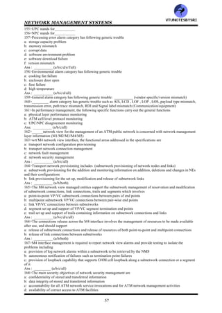 NETWORK MANAGEMENT SYSTEMS
56
Virtual path link configuration and status configuration information : atmVpCrossConnectTable &
atmVpCrossConnectIndexNext of ATM MIB
Virtual channel link configuration and status information : atmVplTable in ATM MIB
Virtual path connection configuration and status information : atmInterfaceConfTable in ATM MIB
Virtual channel connection configuration and status information : atmVclTable in ATM MIB
Traffic descriptors & info objects for virtual path & channel connections: atmVcCrossConnectTable &
atmVcCrossConnectIndexNext
of ATM MIB
139>The management of __________ATM networks is primarily the responsibility of network service providers--
carriers, PTTs and RBOCs (private/public)
140>To manage public networks, ITU-T has defined _____layer model operations --the TMN (3/4/5)_____
141>TMN stands for__________
142>In ATM relationship to TMN layered architecture, __________layer contains network elements
(element/element management/network management)
143>Match the following
EL : manages network elements
EML: manages the network either directly or via EML
NML: contains network elements (NE)
144>EML stands for__________
145>NML stands for__________
146>A network view of management's physical configuration consists of following ATM networks
a: one a single supplier subnetwork
b: one a multiple supplier subnetwork
Ans: __________ (a/b/both)
147>In a network view of management physical configuration, __________manages the network elements for each
subnetwork (subNMS/NMS)
148>The NMS environment can manage both network elements and networks (true/false)__________
149>The ATM Forum M4 Network element view specifications currently support only__________ (SVC/PVC)
150>Configuration management provides the following functions to manage NEs
a: ATM NE configuration identification and change reporting
b: configuration of UNIs, BICI, and BISSIs
c: configuration of VPL/VCL termination points and cross connections
d: configuration of VPC and VCC OAM segment end points
e: event flow control, the event forwarding discriminator function
Ans : __________ (a/b/c/d/e/all)
151>ATM NE configuration identification and change reporting involves
a: operations performed over the craft interface
b: human intervention
c: customer control channels
d: network failures
e: protection switching events
f: subATM NE component initialization
g: secondary effects of atomic operations performed by the management systems
Ans : ___________ (a/b/c/d/e/f/g/all)
152>The following set of functions is specified for detecting, isolating and correcting abnormal operations (ie fault
management)
a: notifying the NMS of a detected failure
b: logging failure reports
c: isolating faults via demand testing
Ans : ___________ (a/b/c/all)
153>In fault management, specific functions are
a: failure reporting of the various alarms
b: OAM cell loopback testing
Ans : _________ (a/b/both)
154>The functions of performance monitoring (management) for an ATM network are
a: performance monitoring
b: traffic management
c: network data collection
d: UPC/NPC disagreement monitoring
e: performance management control
Ans : ___________ (a/b/c/d/all)
VTU
N
O
TESBYSR
I
 