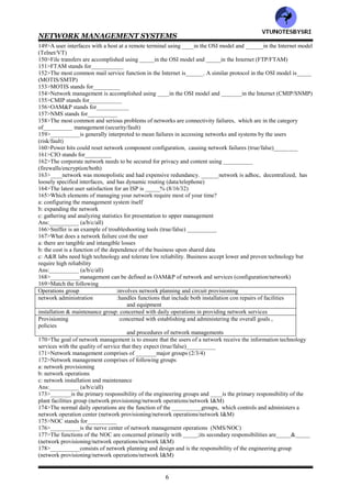 NETWORK MANAGEMENT SYSTEMS
5
118>features of network layer are
a: controls and manages the switching fabric of the network
b: provides both connectionless network service and connection oriented network service
Ans:________ (a/b/both)
119>CLNS stands for___________
120>CONS stands for__________
121>__________is used when the lower layers are highly reliable such as LANS and bridges as well as when the
messages are short (CONS/CLNS)
122>__________is the method for transmitting long messages such as file transfer (CONS/CLNS)
123>__________is used when the transmission medium is not reliable (CONS/CLNS)
124>___________at the nodes of a network performs the function of routing and switching the data (switch/router)
125>The OSI architecture model divides the network layer into ________sublayers (2/3/4)
126>Sublayers of network layer are
a: SNICP
b: SNDCP
c SNDAP
Ans:_________ (a/b/c/all)
127>SNICP stands for___________
128>SNDCP stands for__________
129>SNDAP stands for___________
130>In network layer , the top sublayer is _________that interfaces to the transport layer (SNICP/SNDCP/SNDAP)
131>The Internet communicates between nodes using an Internet address and _____.The nodes in turn
communicate with subnetworks using_____ which depends on the subnetwork protocol (SNICP/SNDCP/SNDAP)
132>The SNDCP communicates with is data link layer via the third network sublayer___________
(SNICP/SNDAP)
133>In OSI terminology, TCP/IP is called __________ (ISO-IP/ISO-CLNP/either)
134>A connection ____OSI protocol is X.25 PLP, a packet layer protocol (less/oriented)
135>Identify feature of transport layer
a: multiplexes the user data provided by the application layers and passes the packets to the network layer
b: service is independent of the network on which the packets are transmitted
c: can be connectionless or connection oriented and is implemented in both Internet and OSI protocols
d: flow control is implemented and functions as a data rate manager between the application programs and the
network layer
Ans:__________ (a/b/c/d/all)
136>Layers ___through ___application layer protocols (4/5/6/7)
137>__________layer establish the communication at the beginning of the session, monitor , synchronize and error
correct the information exchanged during the session and then release the logical link at the end of the session
(presentation/session)
138>__________layer is the medium of presentation of message's context to the user or application program
(physical/presentation)
139>__________layer is a context sensitive layer (physical/presentation)
140>wrt presentation layer , a common syntax that is used for semantics is__________ (BER/ASN.1)
141>ASN.1 stands for__________
142>Data encryption and data compression are also generally done in __________layer (physical/presentation)
143>The _____&_____layers form the suite of TCP/IP protocols (transport/data link/network)
144>wrt SNA , arrange the following in correct sequence (top to bottom)
a: physical
b: path control
c: transmission control
d: data link
e: data flow control
f: presentation services
g: end user application
Ans:__________ (gfecabd/gfecbda/gfeabdc)
145>In SNA, the combination of _____&_____services are called the SNA transmission subsystem (transmission
control/presentation/data flow )
146>In SNA , _________services are also known as SNA high level services (data flow/transmission
control/presentation )
147>All application specific protocol services in OSI are sandwiched between the_____ and_____ layers
(user/transport/presentation)
148>In the Internet model, all application specific protocol services are sandwiched between the____&_____
layers (session/user/transport)
VTU
N
O
TESBYSR
I
 