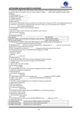 NETWORK MANAGEMENT SYSTEMS
64
25>At the customer premises, ___________is the demarcation point between the customer network and service
provider network (NIU/NID/either)
26>The _________modem converts analog signal to Ethernet output (cable/telephone)
27>Match the following
Telephone modem ,28.8 kbps : approximately 1 second
ISDN ,4 kbps : 6-8 minutes
cable mode, 10 Mbps : 1-1.5 minutes
28>The HFC broadband system with ___can process data much faster than can a conventional____or____
(ISDN/telephone modem/cable modem)
29>HFC technology is based on
a: broadband LAN
b: asymmetric bandwidth allocation to achieve two way communication
c: radio frequency spread spectrum technique for carrying multiple signals over the HFC
d: radio frequency spectrum allocation to carry multimedia telephony , television and computer communication
services
Ans: ___________ (a/b/c/d/all)
30>In Broadband LAN architecture, the downstream signals are in the _____MHz band and the upstream signals
are in the______ MHz band (5-42/50/860)
31>In Broadband LAN architecture, the downstream bandwidth of a channel is ____MHz and the upstream
bandwidth varies from___ kHz to ____MHz (3.2/6/200)
32>___________modem modulates and demodulates the digital signal from the customer equipment to the radio
frequency signal carried on the cable (telephone/cable/either)
33>Following different modulation techniques support different capabilities in cable modem
a: ASK
b: FSK
c: PSL
Ans: ___________ (a/b/c/all)
34>In cable modem, the most commonly used modulation technique are___________ (QPSK/QAM/both)
35>_____is the number of bits per second traversing the medium .______is the number of signal units per second
(baud rate/bit rate)
36>_____equals ______times the number of bits per symbol (bit rate/baud rate)
37>In____ modulation, the four levels are represented by the four states 0, 90, 270 and 180 (QAM/QPSK)_______
38>Phase shift keying is limited by the difficulty of detecting small phase shifts (true/false)___________
39>___________is the preferred method of modulation for the downstream signal in the cable modem
(QPSK/QAM)
40>Match the following
Toshiba : 40Mbps
RCA DCM105 : 38Mbps
Cisco : 10Mbps
LANcity : 5.36 Msym/sec
Motorola:
41>Cable modems with a downstream speed of___ Mbps and an upstream speed of ____Mbps are commonly
available now (10/30/40)____
42>______uses pseudotree topology (DSL/HFC)
43>MCNS stands for___________
44>DAVIS stands for___________
45>DOCSIS stands for___________
46>___________standard being developed by the MCNS is the industry standard for cable modem system
specification (DOCSIS/DAVIS)
47>Some cable modems are designed as one way, and the return path is via telephone link called___________
(telco return/telecom return)
48>CMTS stands for___________
49>All cable modems terminate at a server called ___________at the head end (LMDS/CMTS)
50>___________consists of multiple pairs of optical fibers connecting fiber nodes (DSL plant/HFC plant)
51>In an HFC network, the coaxial cable that connects to the NIU in the home is referred to as___________ in
CATV terminology (tap to cable/tap to TV)
52>The spectrum use in HFC extends only to____ MHz (750/860)_______
53>In Cable modem, the upstream signal is allocated the low end of the spectrum from___ to ___ MHz. The
downstream signal is allocated from___ to ___MHz (5/42/54/750)
VTU
N
O
TESBYSR
I
 
