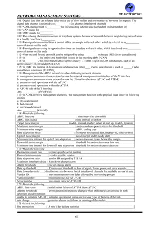 NETWORK MANAGEMENT SYSTEMS
66
docsBpiCmtsObjects : baseline privacy CM base and authorization table
docsBpiCmtsBaseTable : baseline privacy objects for CM
docsBpiCmtsAuthTable : baseline privacy traffic encryption key table
docsBpiCmtsTEKTable : baseline privacy CMTS base table
docsBpiMulticastcontrol : baseline privacy CMTS traffic encryption key table
77>Match the following
docsQosMIBObjects : mapping of flows to service classes
docsQosIpPktClass-Table : set of DOCSIS Qos flows active in the device
docsQosEthPktClass-Table : contains QOS table
docsQosServiceClassGroup : IP packet classification table containing class information on direction,
type, flow, source and destination
docsQosServiceClassTable : DOCSIS QOS extensions of MIB objects
docsQosFlowTable : ethernet packet classification containing information similar to the IP packet
docsQosSidToClass-Table : set of DOCSIS QOS service classes defined in the managed object
docsQosFlowToClassTable : mapping of service classes to SIDs
78>Match the following
docsDevMIBObjects : CPE IP management and anti-spoofing group on cable modems
docsDevBase : provides control and logging for event reporting
docsDevNmAccessTable : provides information for network downloadable software upgrades
docsDevSoftware : extends MIB2 system group with objects needed for cable device system
management
docsDevServer : Objects of the cable modem and CMTS device
docsDevEvnt : defines the minimum level of SNMP access security
docsDevFilter : provides information about the progress of the interaction with various
provisioning servers
docsDevCpe : configures filter at link layer and IP layer for bridged data traffic
79>SMS stands for___________
80>____________deals with the management of RF spectrum allocations to different digital services both in the
downstream and upstream bands (MMS/SMS)
81>the main motivating factor for employing _____for access technology in multimedia service is the preexistence
of local loop facilities to most residences (HFC/DSL)______
82>HDSL stands for___________
83>ADSL stands for___________
84>VDSL stands for___________
85>___________operates at a T1 or E1 data rate in a duplex mode with two pairs of wires (ADSL/HDSL/VDSL)
86>SDSL stands for___________
87>The duplex mode is defined as___ way communication with the same speed in both direction
(one/two)________
88>___________is the same as the HDSL, except the two way duplex communication occurs ove a single twisted
pair (ADSL/SDSL/VDSL)
89>_____&______both operate asymmetrically (ADSL/SDSL/VDSL/HDSL)
90>_____signal has a larger bandwidth than ______signal (downstream/upstream)
91>The difference between ADSL and VDSL is that _______operates at higher data rates over shorter lines
than____ (VDSL/ADSL)
92>ATU stands for___________
93>ATU is also baked the________ modem (HDSL/ADSL)
94>POTS stands for___________
95>Development is in progress to eliminate the splitter at the customer site. This configuration is referred to
as___________ (ADSL lite/HDSL lite)
96>Following are the schemes for separating the upstream and downstream frequency bands: ___________
(FDM/echo cancellation/both)
97>In___________, after the upstream and downstream bands have been separated, each band is divided into one
or more high speed channels and one or more low speed channels (FDM/echo cancellation)
98>DSLAM stands for___________
99>ONU stands for___________
100>CEBus Stands for___________
101>PDN stands for__________
102>SOHO stands for__________
103>PSTN stands for__________
104>Real time signals such as audio and real time video, use a fast buffering scheme and hence are referred to
as__________ (fast channel/interleaved channel)
VTU
N
O
TESBYSR
I
 