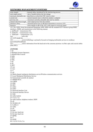 NETWORK MANAGEMENT SYSTEMS
67
105>Digital data that can tolerate delay make use of slow buffers and are interleaved between fast signals. The
digital data channel is referred to as__________ (fast channel/interleaved channel)
106>ADSL management is __________the line encoding scheme used (dependent on/independent of)
107>CAP stands for __________
108>DMT stands for__________
109>The echoing phenomenon occurs in telephone systems because of crosstalk between neighboring pairs of wires
in a bundle (true/false)__________
110>Two signals transmitted from a central office can couple with each other, which is referred to as__________
crosstalk (near end/far end)
111>Two signals traversing in opposite directions can interfere with each other, which is referred to as__________
crosstalk (near end/far end)
112>Near end and far end crosstalk can be mitigated by using __________technique (FDM/echo cancellation)
113>In__________, the entire loop bandwidth is used in the encoding (DMT/CAP)
114>in__________, the entire bandwidth of approximately 1.1 MHz Is split into 256 subchannels, each of an
approximately 4 kHz band (DMT/CAP)
115>In DMT, the number of downstream subchannels is either____ if echo cancellation is used or ______if echo
cancellation is not used (218/250)_
116>Management of the ADSL network involves following network elements
a: management communications protocol across the network management subinterface of the V interface
b: management communications protocol across the U interfaces between ATU-C and ATU-R
c: parameters and operations with the ATU-C
d: parameters and operations within the ATU-R
e: ATU-R side of the T interface
Ans: __________ (a/b/c/d/e/all)
117>In ADSL network management elements, the management function at the physical layer involves following
entities
a: physical channel
b: fast channel
c: interleaved channel
Ans: __________ (a/b/c/all)
118>Match the following
ADSL line type : time interval to downshift
ADSL line coding : time interval to upshift
Target noise margin : mode1- manual, mode2- select at start up, mode3- dynamic
Maximum noise margin : modem reduces power above this threshold
Minimum noise margin : ADSL coding type
Rate adaptation mode : five types-no channel, fast, interleaved, either or both
Upshift noise margin : noise margin under steady state
Minimum time interval for upshift rate adaptation : modem increase power below this margin
Downshift noise margin : threshold for modem increases data rate
Minimum time interval for downshift rate adaptation : threshold for modem decrease data rate
119>Match the following
Desired maximum rate : vendor specific serial number
Desired minimum rate : vendor specific version
Rate adaptation ratio : vendor ID assigned by T1E1.4
Maximum interleave delay : Rate down change alarm
Alarm thresholds : rate up change alarm
Rate up threshold : 15min count threshold on loss of signal, frame, poser, and error seconds
Rate down threshold : distribution ratio between fast & interleaved channels for available excess bit rate
Vendor ID : maximum transmission delay allowed by interleaving process
Version number : minimum rates for ATU-C/R
Serial number : maximum rates for ATU-C/R
120>Match the following
ADSL line status : initialization failure of ATU-R from ATU-C
Alarms thresholds : event generation upon rate changes when shift margis are crossed in both
upstream and downstream
unable to initialize ATU-R : indicates operational status and various types of failures of the link
rate change : generates alarms on failures or crossing of thresholds
121>Match the following
line attenuation : 15 min/1 day failure statistics
VTU
N
O
TESBYSR
I
 