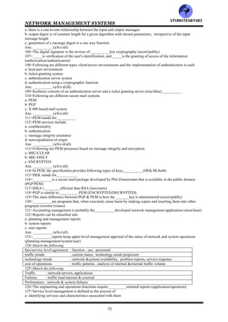 NETWORK MANAGEMENT SYSTEMS
74
Ans: ___________ (a/b/c/d/all)
71>The SNMPv___ security subsystem is the USM (1/2/3)
72>USM stands for___________
73>USM has following modules: ___________ (authentication/privacy/both)
74>_____addresses data integrity and data origin .______is concerned with data confidentiality, message timeliness
and limited message protection (authentication/privacy)
75>An enterprise's policy should address both access and security breaches (true/false)___________
76>The IETF workgroup that generated RFC=____defines a security policy as "a formal statement of the rules by
which people who are given access to an organization’s technology and information assents must abide"
(2169/2196)
77>NCSC stands for___________
78>NCSC has published what is known as ___________book, which contains a rating scheme for computers and is
a framework for setting security policies and procedures (red/orange/blue)
79>A basic guide for setting up policies and procedures includes the following
a: identify what you are trying to protect
b: determine what you are trying to protect it from
c: determine how likely the threats are
d: implement measures that will protect your assets in a cost-effective manner
e: review the process continuously and make improvements if weaknesses are found
Ans: ___________ (a/b/c/d/e/all)
80>____________is used to screen traffic going in and out of the secure network (firewall/filter)
81>The main purpose of ___________is to protect a network from external attacks (firewall/filter)
82>Firewall can be implemented in a router, gateway or special host (true/false)___________
83>Following are benefits of implementing a firewall to a network
a: it reduces the risk of access to hosts from an external network by filtering insecure services
b: it can provide controlled access to the network so that only specified hosts or network segments can access some
hosts
c: it reduces the annoyance to internal users while controlling the external users
Ans: ___________ (a/b/c/all)
84>___________is based on protocol specific criteria (packet filtering/application gateway)
85>___________is done at the OSI data link, network and transport layers (packet filtering/application gateway)
86>Packet filters are implemented in some commercial routers called___________ (screening routers/packet
filtering routers/either)
87>Packet filtering is done on the following parameters
a: source &destination IP address
b: source &destination TCP/UDP port
Ans: ___________ (a/b/both)
88>Testing and debugging are difficult in___________ (packet filtering/application gateway)
89>___________makes sure that information has not been tampered with as it mves between source and
destination.__________ verifies originator identification (integrity protection/authentication validation)
90>___________means secret writing (cryptanalysis/cryptography)
91>___________deals with techniques of transmitting information from a sender to a receiver w/o any intermediary
being able to decipher it (cryptanalysis/cryptography)
92>In__________ cipher, each letter is replaced with another letter, which is three letters latter in the alphabet
(monoalphabetic/caesar)
93>In___________ cipher, each letter is replaced uniquely with another letter that is randomly chosen
(polyalphabetic/monoalphabetic)
94>DES uses___ bit key and IDEA uses ____bit key (56/64/128)
95>______is designed for efficient hardware implementation and consequently performs poorly if implemented in
software. In contrast, _____functions efficiently in software implementations (IDEA/DES)
96>In____ key cryptography, each pair of users must have a secret key (public/private)
97>In___________ cryptography, the same key is use for encryption and decryption (secret/public)
98>The secret key cryptography is ___________ (symmetric/asymmetric)
99>The Diffie Hellman algorithm is the oldest___________ key algorithm (secret/public)
100>RSA is___________ efficient than either of the secret key algorithms, DES or IDEA (less/more)
101>__________involves calculating a checksum based on the data in the frame or packet at the sending end and
transmitting it along with the data (MD5/CRC)
102>__________takes as input a message of arbitrary length producing output consisting of a 128 bit message
digest of the input (SHS/MD5 utility)
103>__________can handle a maximum message length of 2^64 bits (SHS/MD5)
104>_____produces a 160 bit output whereas _____output is 128 bits long (SHS/MD5)
105>Following are features of message digest
VTU
N
O
TESBYSR
I
 