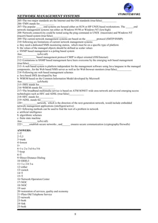 NETWORK MANAGEMENT SYSTEMS
7
179>ISO has defined __OSI network management applications (4/5/6)
180>__________are concerned with daily operations of the network and providing network services (network
provisioning/network operations/network I&M)
181>ISO has defined following OSI network management applications
a: fault management
b: configuration management
c: performance management
d: security management
e: account management
Ans:__________ (a/b/c/d/e/all)
182>Whenever there is a service failure, it is responsibility of _______to restore service as soon as possible
(NMS/NOC)
183>In several failure situations , the network will detect and restore service automatically .This network feature is
called __________ (grooming/self healing)
184>Restoration of service does not include fixing the cause of the problem. That responsibility to fix the problem
usually rests with the__________ group (network provisioning/network operations/network I&M)
185>__________administration is the administrative part of fault management and is used to track problems in the
network (session ticket/trouble ticket)
186>wrt network management , there are ______configurations of the network (3/4/5)
187>Following are the configurations of the network
a: static configuration
b: current running configuration
c: planned configuration
Ans:__________ (a/b/c/all)
188>_____configuration is one that would come up if the network is started from idle status. In_____ configuration
of the future , the configuration data will change as the network is changed (planned/current/static)
189>__________management includes physically securing the network as well as controlling access to the network
by the users (fault/security)
190>Access privilege to application software is not the responsibility of the NOC unless the application is either
owned or maintained by the NOC (true/false)__________
191>Traffic statistics are helpful in detecting trends and planning future needs (true/false)__________
192>NOC gathers data and keeps them up to date in order to tune the network for optimum performance
(true/false)__________
193>__________administers costs and allocate the use of the network (NMS/NOC)
194>Since the network consists of components manufactured by multiple vendors, commonality in the definition
and relationship of component attribute is needed. This is defined by the __________ (SMI/MIB)
195>__________is the Internet management protocol which is the most popular protocol to acquire the data
automatically using protocol and performance analyzing tools (SMTP/SNMP)
196>There______ classes of reports (3/4/5)
197>Following are different classes of reports
a: system report
b: management report
c: user report
Ans:__________ (a/b/c/all)
198>Match the following
System report :are distributed to the users on a periodic basis to let them know the status of network
performance
management report :are needed for network operations to track the activities
user report :goto the management of the network management group to keep them informed about
the activities and performance of the NOC and the networks
199>__________group takes care of all installation and maintenance of equipment and cables (network
operation/network I&M)
200>___________group is the service arm of the engineering group for installation and fixing troubles for network
operations (network operation/network I&M)
201>__________management is the management of systems and system resources in the network while_________
management is concerned with network resources such as hubs , switches , bridges , routers and gateways, and the
connectivity among them via a network (system/data/network)
202>___________management addresses end to end connectivity between any two processors in the network
(system/network)
203>A network consists of network components and their inter connections (true/false)_________
204>A network management system manages all the components that are connected to a network
(true/false)__________
VTU
N
O
TESBYSR
I
 