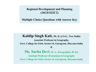 Regional Development and Planning
(16GEO22C2)
Multiple Choice Questions with Answer Key
Kuldip Singh Kait, Ph. D. (J.N.U., New Delhi)
Associate Professor in Geography,
Govt. College for Girls, Sector-14, Gurugram, Haryana-India
&
Ms. Sarita Devi, M. A., (Geography), B. Ed.
Assistant Professor (Extension) in Geography
Govt. College for Girls, Sector-14, Gurugram, Haryana-India
 