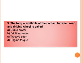  9. The torque available at the contact between road
and driving wheel is called
a) Brake power
b) Friction power
c) Tractive effort
d) Engine torque
 
