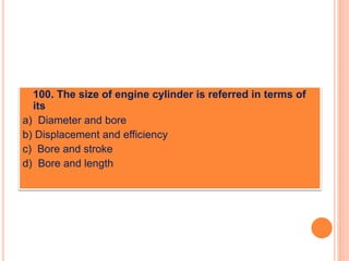  100. The size of engine cylinder is referred in terms of
its
a) Diameter and bore
b) Displacement and efficiency
c) Bore and stroke
d) Bore and length
 