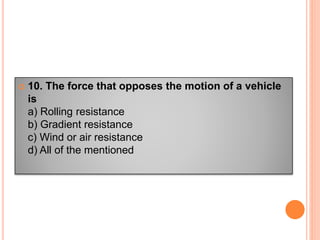  10. The force that opposes the motion of a vehicle
is
a) Rolling resistance
b) Gradient resistance
c) Wind or air resistance
d) All of the mentioned
 