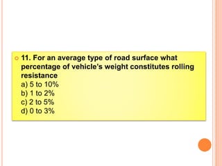  11. For an average type of road surface what
percentage of vehicle’s weight constitutes rolling
resistance
a) 5 to 10%
b) 1 to 2%
c) 2 to 5%
d) 0 to 3%
 
