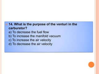  14. What is the purpose of the venturi in the
carburetor?
a) To decrease the fuel flow
b) To increase the manifold vacuum
c) To increase the air velocity
d) To decrease the air velocity
 
