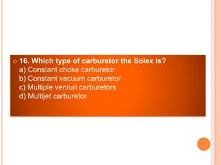  16. Which type of carburetor the Solex is?
a) Constant choke carburetor
b) Constant vacuum carburetor
c) Multiple venturi carburetors
d) Multijet carburetor
 